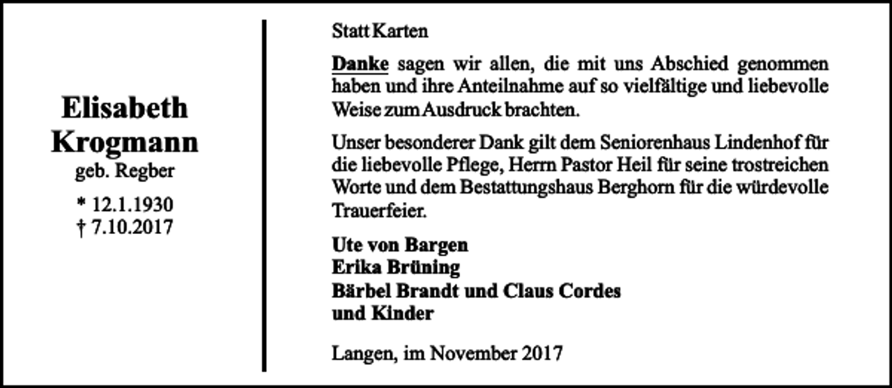 <p>Statt Karten</p><p>Elisabeth<br />Krogmann<br />geb. Regber<br />* 12.1.1930<br />† 7.10.2017</p><p>Danke sagen wir allen, die mit uns Abschied genommen<br />haben und ihre Anteilnahme auf so vielfältige und liebevolle<br />Weise zum Ausdruck brachten.<br />Unser besonderer Dank gilt dem Seniorenhaus Lindenhof für<br />die liebevolle Pflege, Herrn Pastor Heil für seine trostreichen<br />Worte und dem Bestattungshaus Berghorn für die würdevolle<br />Trauerfeier.<br />Ute von Bargen<br />Erika Brüning<br />Bärbel Brandt und Claus Cordes<br />und Kinder<br />Langen, im November 2017</p>