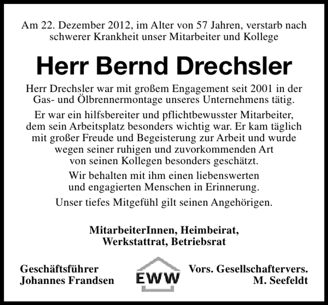 <p>Am 22. Dezember 2012, im Alter von 57 Jahren, verstarb nach<br />schwerer Krankheit unser Mitarbeiter und Kollege</p><p>Herr Bernd Drechsler</p><p>Herr Drechsler war mit großem Engagement seit 2001 in der<br />Gas- und Ölbrennermontage unseres Unternehmens tätig.<br />Er war ein hilfsbereiter und pflichtbewusster Mitarbeiter,<br />dem sein Arbeitsplatz besonders wichtig war. Er kam täglich<br />mit großer Freude und Begeisterung zur Arbeit und wurde<br />wegen seiner ruhigen und zuvorkommenden Art<br />von seinen Kollegen besonders geschätzt.<br />Wir behalten mit ihm einen liebenswerten<br />und engagierten Menschen in Erinnerung.<br />Unser tiefes Mitgefühl gilt seinen Angehörigen.<br />MitarbeiterInnen, Heimbeirat,<br />Werkstattrat, Betriebsrat<br />Geschäftsführer<br />Johannes Frandsen</p><p>Vors. Gesellschaftervers.<br />M. Seefeldt</p>