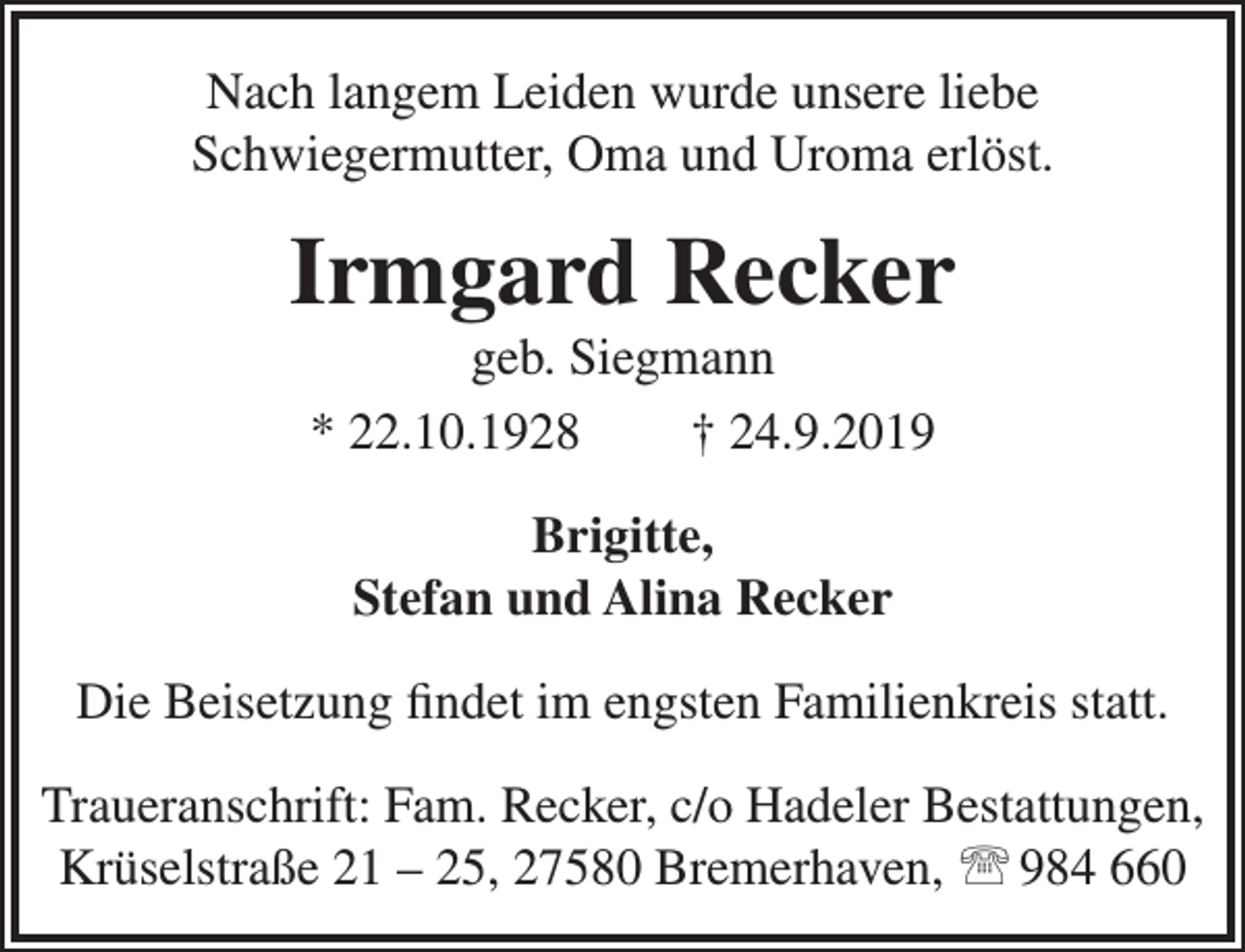 <p>Nach langem Leiden wurde unsere liebe<br />Schwiegermutter, Oma und Uroma erlöst.</p><p>Irmgard Recker<br />geb. Siegmann<br />* 22.10.1928<br />† 24.9.2019<br />Brigitte,<br />Stefan und Alina Recker<br />Die Beisetzung ﬁndet im engsten Familienkreis statt.<br />Traueranschrift: Fam. Recker, c/o Hadeler Bestattungen,<br />Krüselstraße 21 – 25, 27580 Bremerhaven,  984 660</p>