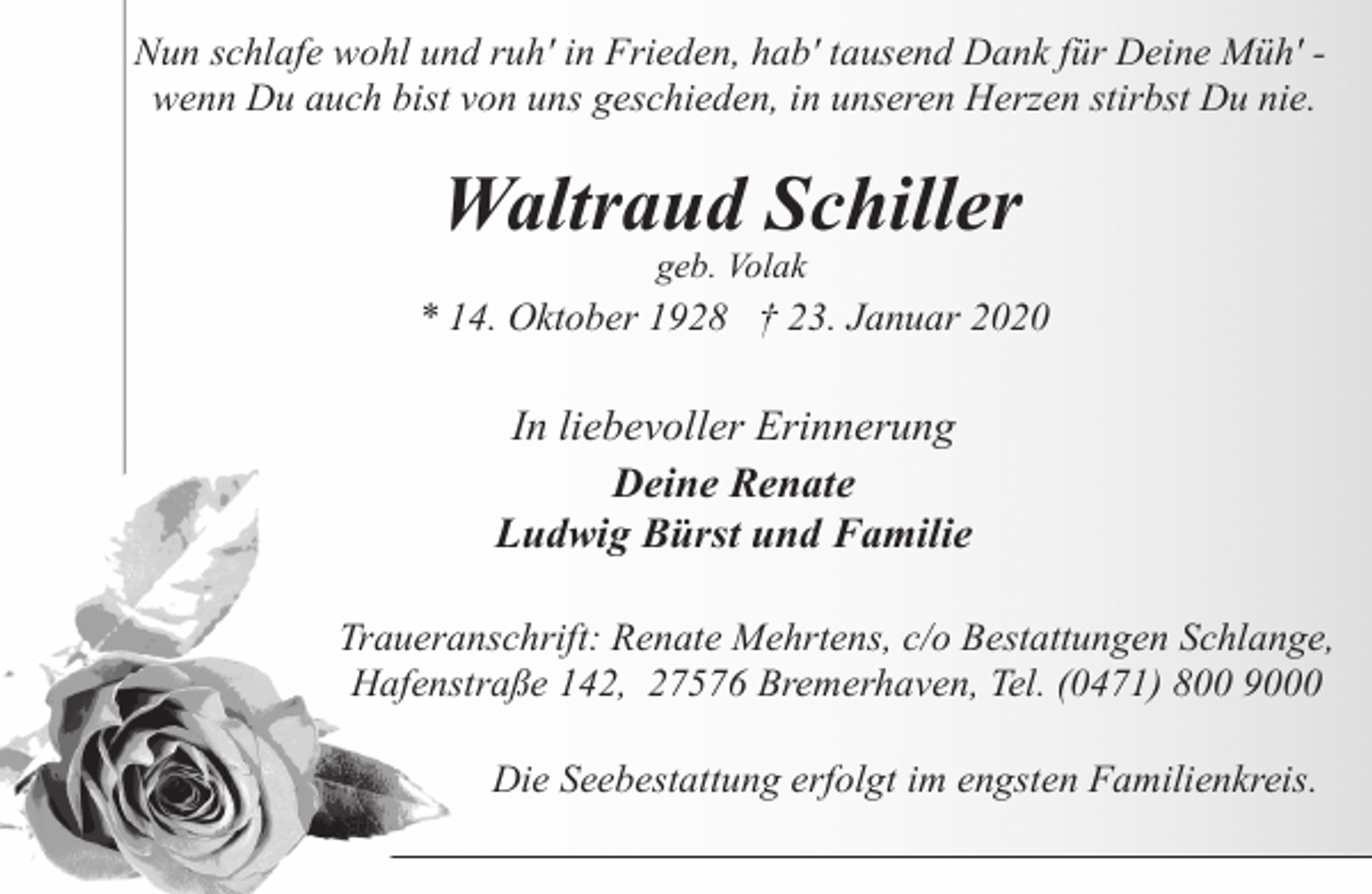 <p>Nun schlafe wohl und ruh' in Frieden, hab' tausend Dank für Deine Müh' wenn Du auch bist von uns geschieden, in unseren Herzen stirbst Du nie.</p><p>Waltraud Schiller<br />geb. Volak</p><p>* 14. Oktober 1928 † 23. Januar 2020</p><p>In liebevoller Erinnerung<br />Deine Renate<br />Ludwig Bürst und Familie<br />Traueranschrift: Renate Mehrtens, c/o Bestattungen Schlange,<br />Hafenstraße 142, 27576 Bremerhaven, Tel. (0471) 800 9000<br />Die Seebestattung erfolgt im engsten Familienkreis.</p>