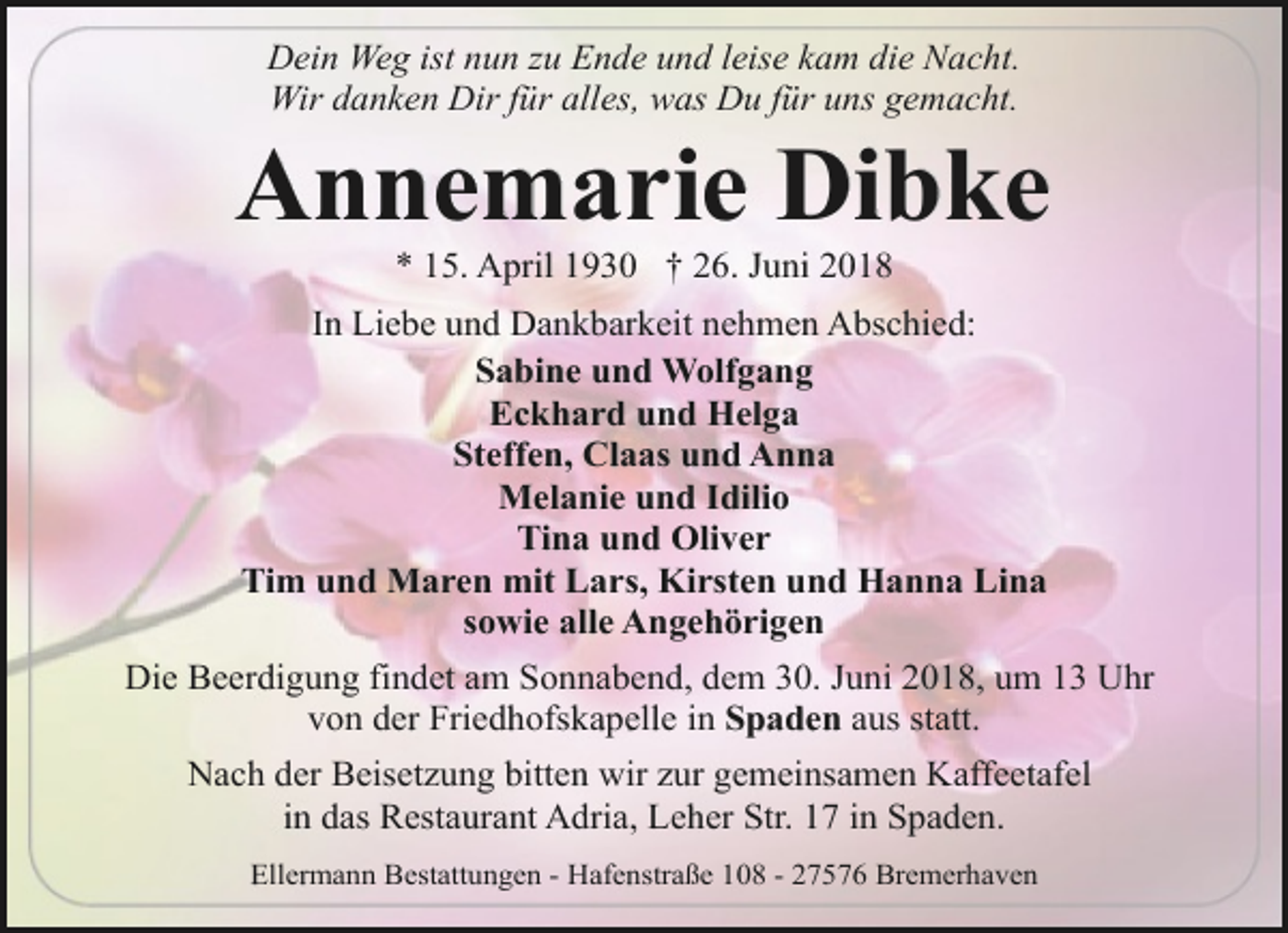 <p>Dein Weg ist nun zu Ende und leise kam die Nacht.<br />Wir danken Dir für alles, was Du für uns gemacht.</p><p>Annemarie Dibke<br />* 15. April 1930 † 26. Juni 2018</p><p>In Liebe und Dankbarkeit nehmen Abschied:<br />Sabine und Wolfgang<br />Eckhard und Helga<br />Steffen, Claas und Anna<br />Melanie und Idilio<br />Tina und Oliver<br />Tim und Maren mit Lars, Kirsten und Hanna Lina<br />sowie alle Angehörigen<br />Die Beerdigung findet am Sonnabend, dem 30. Juni 2018, um 13 Uhr<br />von der Friedhofskapelle in Spaden aus statt.<br />Nach der Beisetzung bitten wir zur gemeinsamen Kaffeetafel<br />in das Restaurant Adria, Leher Str. 17 in Spaden.<br />Ellermann Bestattungen - Hafenstraße 108 - 27576 Bremerhaven</p>