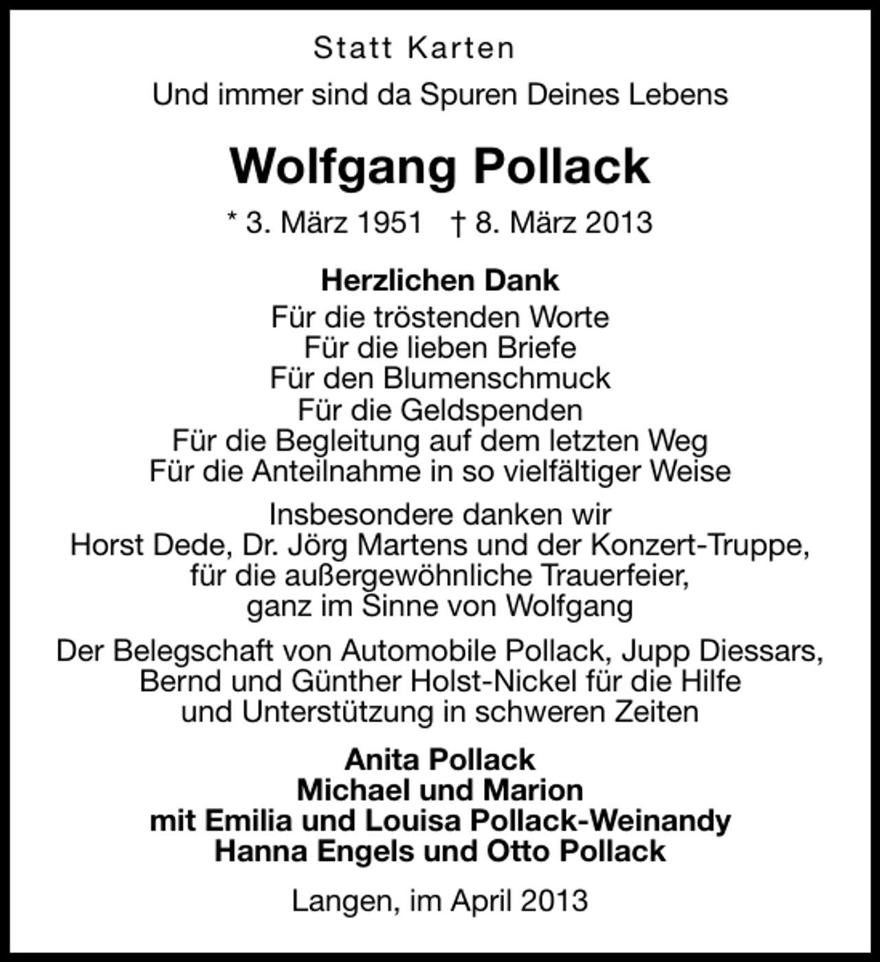 <p>Statt Karten<br />Und immer sind da Spuren Deines Lebens</p><p>Wolfgang Pollack<br />* 3. März 1951 † 8. März 2013<br />Herzlichen Dank<br />Für die tröstenden Worte<br />Für die lieben Briefe<br />Für den Blumenschmuck<br />Für die Geldspenden<br />Für die Begleitung auf dem letzten Weg<br />Für die Anteilnahme in so vielfältiger Weise<br />Insbesondere danken wir<br />Horst Dede, Dr. Jörg Martens und der Konzert-Truppe,<br />für die außergewöhnliche Trauerfeier,<br />ganz im Sinne von Wolfgang<br />Der Belegschaft von Automobile Pollack, Jupp Diessars,<br />Bernd und Günther Holst-Nickel für die Hilfe<br />und Unterstützung in schweren Zeiten<br />Anita Pollack<br />Michael und Marion<br />mit Emilia und Louisa Pollack-Weinandy<br />Hanna Engels und Otto Pollack<br />Langen, im April 2013</p>