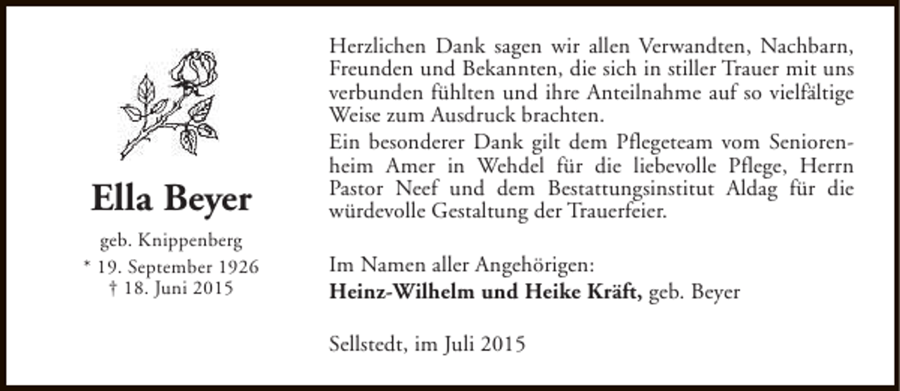 <p>Ella Beyer<br />geb. Knippenberg<br />* 19. September 1926<br />† 18. Juni 2015</p><p>Herzlichen Dank sagen wir allen Verwandten, Nachbarn,<br />Freunden und Bekannten, die sich in stiller Trauer mit uns<br />verbunden fühlten und ihre Anteilnahme auf so vielfältige<br />Weise zum Ausdruck brachten.<br />Ein besonderer Dank gilt dem Pflegeteam vom Seniorenheim Amer in Wehdel für die liebevolle Pflege, Herrn<br />Pastor Neef und dem Bestattungsinstitut Aldag für die<br />würdevolle Gestaltung der Trauerfeier.<br />Im Namen aller Angehörigen:<br />Heinz-Wilhelm und Heike Kräft, geb. Beyer<br />Sellstedt, im Juli 2015</p>