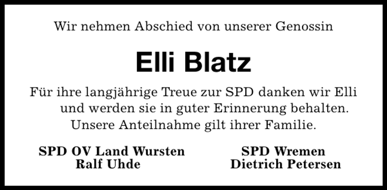 <p>Wir nehmen Abschied von unserer Genossin</p><p>Elli Blatz<br />Für ihre langjährige Treue zur SPD danken wir Elli<br />und werden sie in guter Erinnerung behalten.<br />Unsere Anteilnahme gilt ihrer Familie.<br />SPD OV Land Wursten<br />Ralf Uhde</p><p>SPD Wremen<br />Dietrich Petersen</p>