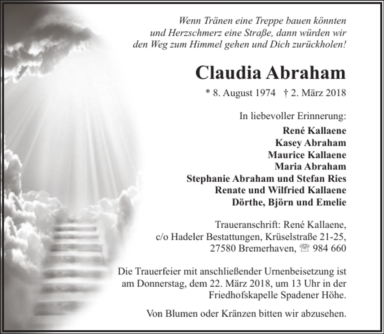 <p>Wenn Tränen eine Treppe bauen könnten<br />und Herzschmerz eine Straße, dann würden wir<br />den Weg zum Himmel gehen und Dich zurückholen!</p><p>Claudia Abraham<br />* 8. August 1974 † 2. März 2018<br />In liebevoller Erinnerung:<br />René Kallaene<br />Kasey Abraham<br />Maurice Kallaene<br />Maria Abraham<br />Stephanie Abraham und Stefan Ries<br />Renate und Wilfried Kallaene<br />Dörthe, Björn und Emelie<br />Traueranschrift: René Kallaene,<br />c/o Hadeler Bestattungen, Krüselstraße 21-25,<br />27580 Bremerhaven, ' 984 660<br />Die Trauerfeier mit anschließender Urnenbeisetzung ist<br />am Donnerstag, dem 22. März 2018, um 13 Uhr in der<br />Friedhofskapelle Spadener Höhe.<br />Von Blumen oder Kränzen bitten wir abzusehen.</p>