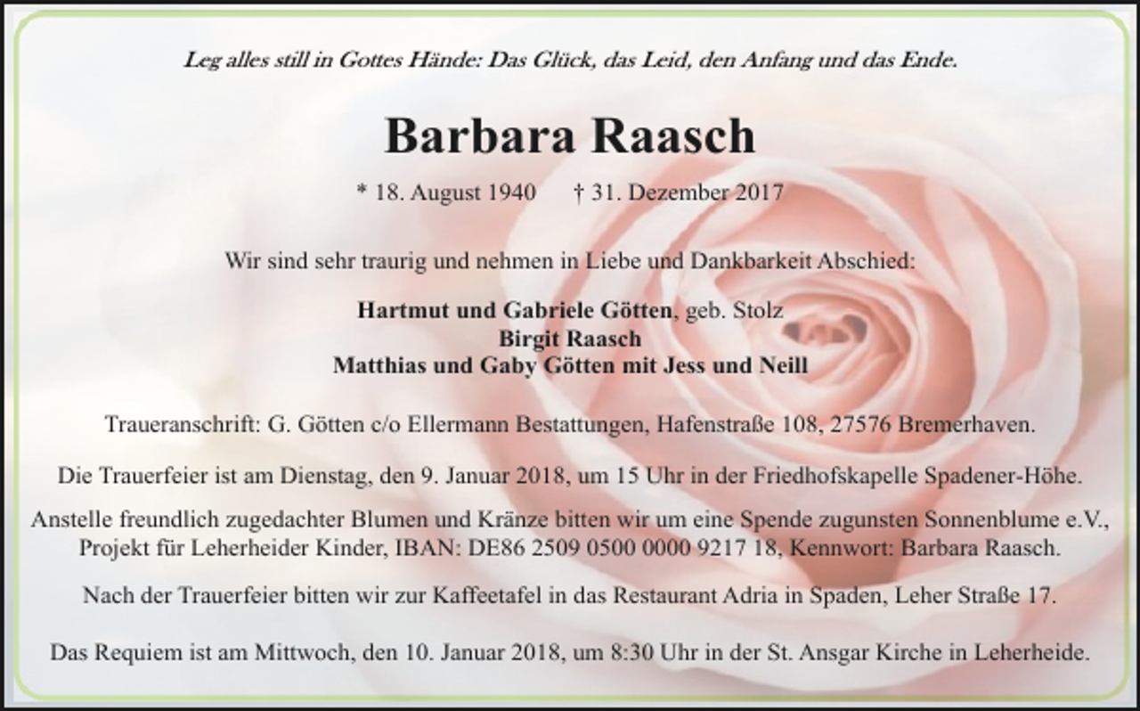 <p>Leg alles still in Gottes Hände: Das Glück, das Leid, den Anfang und das Ende.</p><p>Barbara Raasch<br />* 18. August 1940</p><p>† 31. Dezember 2017</p><p>Wir sind sehr traurig und nehmen in Liebe und Dankbarkeit Abschied:<br />Hartmut und Gabriele Götten, geb. Stolz<br />Birgit Raasch<br />Matthias und Gaby Götten mit Jess und Neill<br />Traueranschrift: G. Götten c/o Ellermann Bestattungen, Hafenstraße 108, 27576 Bremerhaven.<br />Die Trauerfeier ist am Dienstag, den 9. Januar 2018, um 15 Uhr in der Friedhofskapelle Spadener-Höhe.<br />Anstelle freundlich zugedachter Blumen und Kränze bitten wir um eine Spende zugunsten Sonnenblume e.V.,<br />Projekt für Leherheider Kinder, IBAN: DE86 2509 0500 9217 18, Kennwort: Barbara Raasch.<br />Nach der Trauerfeier bitten wir zur Kaffeetafel in das Restaurant Adria in Spaden, Leher Straße 17.<br />Das Requiem ist am Mittwoch, den 10. Januar 2018, um 8:30 Uhr in der St. Ansgar Kirche in Leherheide.</p>
