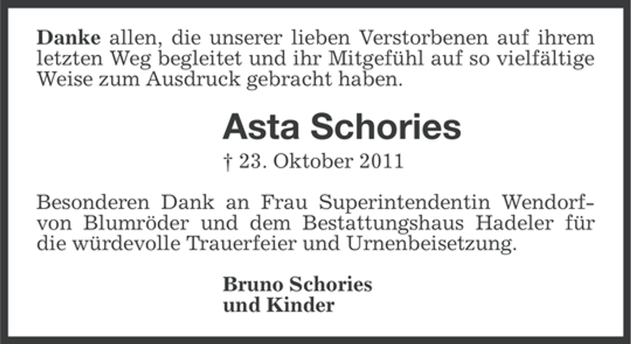 <p>Danke allen, die unserer lieben Verstorbenen auf ihrem<br />letzten Weg begleitet und ihr Mitgefühl auf so vielfältige<br />Weise zum Ausdruck gebracht haben.</p><p>Asta Schories<br />† 23. Oktober 2011<br />Besonderen Dank an Frau Superintendentin Wendorfvon Blumröder und dem Bestattungshaus Hadeler für<br />die würdevolle Trauerfeier und Urnenbeisetzung.<br />Bruno Schories<br />und Kinder</p>