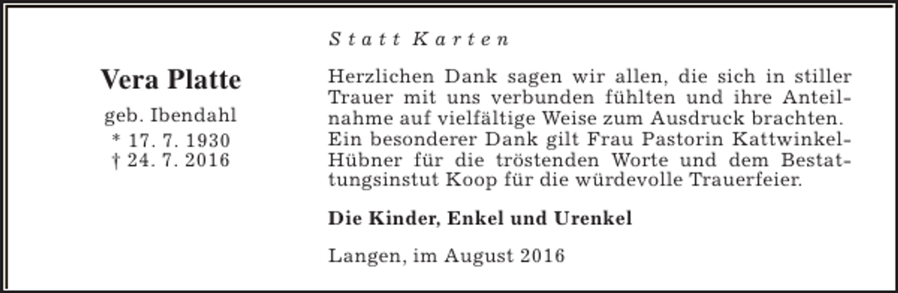 <p>Statt Karten</p><p>Vera Platte<br />geb. Ibendahl<br />* 17. 7. 1930<br />† 24. 7. 2016</p><p>Herzlichen Dank sagen wir allen, die sich in stiller<br />Trauer mit uns verbunden fühlten und ihre Anteilnahme auf vielfältige Weise zum Ausdruck brachten.<br />Ein besonderer Dank gilt Frau Pastorin KattwinkelHübner für die tröstenden Worte und dem Bestattungsinstut Koop für die würdevolle Trauerfeier.<br />Die Kinder, Enkel und Urenkel<br />Langen, im August 2016</p>
