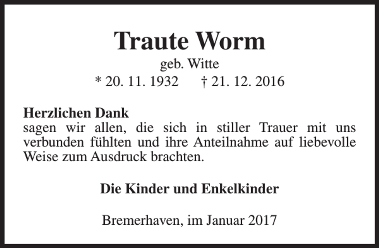 <p>Traute Worm</p><p>geb. Witte<br />* 20. 11. 1932<br />† 21. 12. 2016<br />Herzlichen Dank<br />sagen wir allen, die sich in stiller Trauer mit uns<br />verbunden fühlten und ihre Anteilnahme auf liebevolle<br />Weise zum Ausdruck brachten.<br />Die Kinder und Enkelkinder<br />Bremerhaven, im Januar 2017</p>