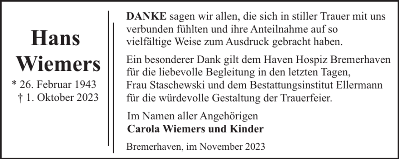 <p>Hans<br />Wiemers</p><p>* 26. Februar 1943<br />† 1. Oktober 2023</p><p>DANKE sagen wir allen, die sich in stiller Trauer mit uns<br />verbunden fühlten und ihre Anteilnahme auf so<br />vielfältige Weise zum Ausdruck gebracht haben.<br />Ein besonderer Dank gilt dem Haven Hospiz Bremerhaven<br />für die liebevolle Begleitung in den letzten Tagen,<br />Frau Staschewski und dem Bestattungsinstitut Ellermann<br />für die würdevolle Gestaltung der Trauerfeier.<br />Im Namen aller Angehörigen<br />Carola Wiemers und Kinder<br />Bremerhaven, im November 2023</p>