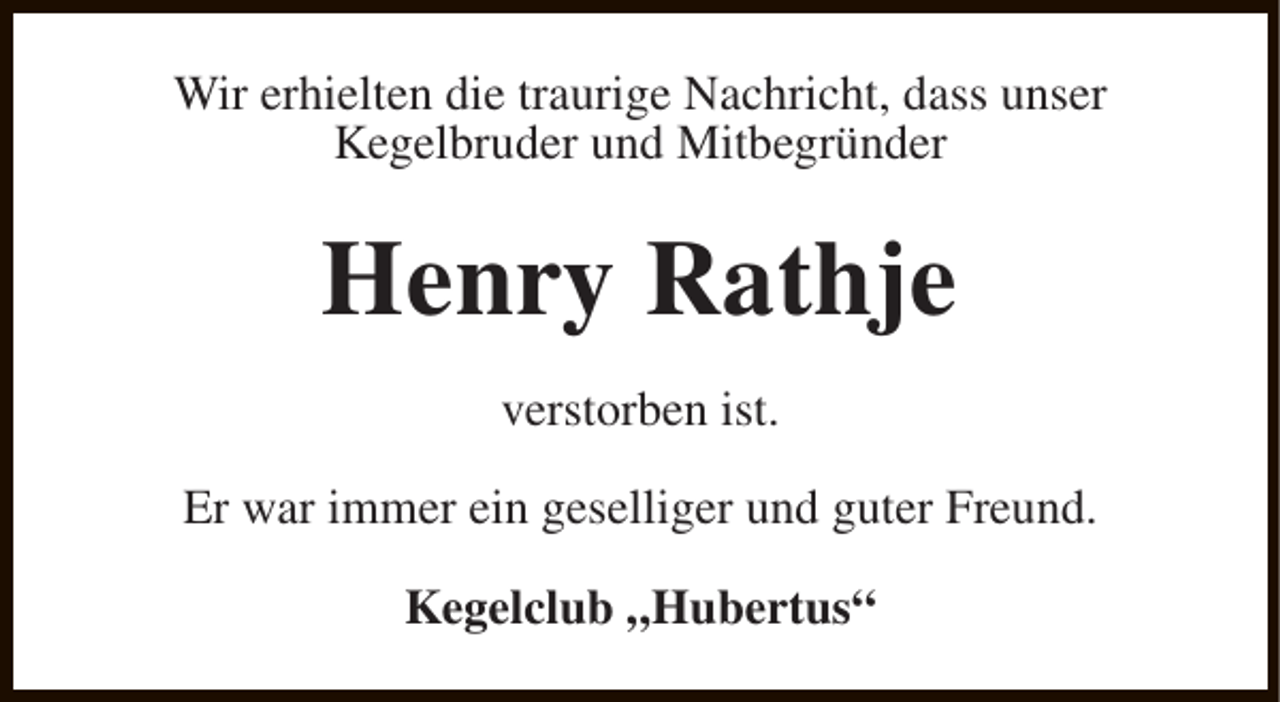 <p>Wir erhielten die traurige Nachricht, dass unser<br />Kegelbruder und Mitbegründer</p><p>Henry Rathje<br />verstorben ist.<br />Er war immer ein geselliger und guter Freund.<br />Kegelclub „Hubertus“</p>