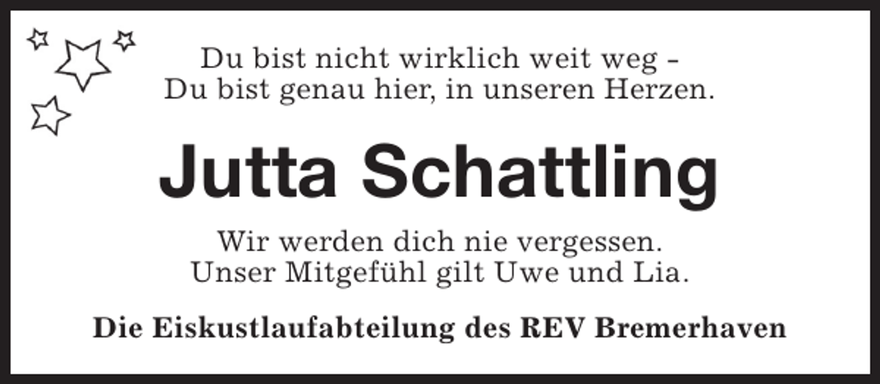 <p>Du bist nicht wirklich weit weg Du bist genau hier, in unseren Herzen.</p><p>Jutta Schattling<br />Wir werden dich nie vergessen.<br />Unser Mitgefühl gilt Uwe und Lia.</p><p>Die Eiskustlaufabteilung des REV Bremerhaven</p>