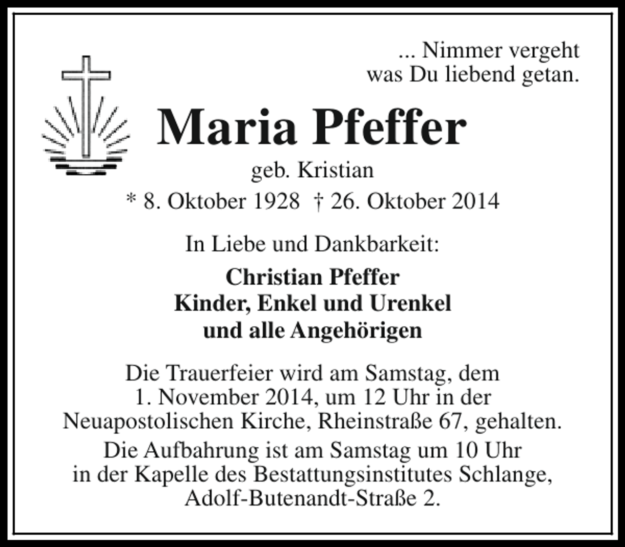 <p>... Nimmer vergeht<br />was Du liebend getan.</p>
<p>Maria Pfeffer</p>
<p>geb. Kristian<br />* 8. Oktober 1928 † 26. Oktober 2014<br />In Liebe und Dankbarkeit:<br />Christian Pfeffer<br />Kinder, Enkel und Urenkel<br />und alle Angehörigen<br />Die Trauerfeier wird am Samstag, dem<br />1. November 2014, um 12 Uhr in der<br />Neuapostolischen Kirche, Rheinstraße 67, gehalten.<br />Die Aufbahrung ist am Samstag um 10 Uhr<br />in der Kapelle des Bestattungsinstitutes Schlange,<br />Adolf-Butenandt-Straße 2.</p>