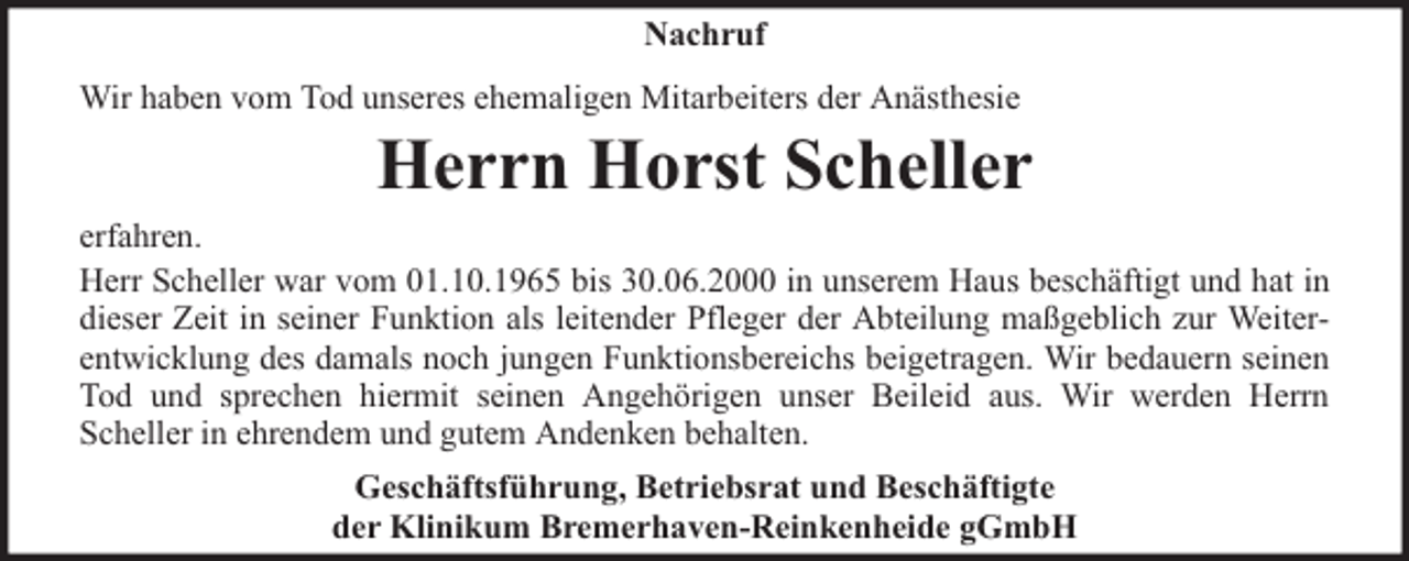 <p>Nachruf<br />Wir haben vom Tod unseres ehemaligen Mitarbeiters der Anästhesie</p><p>Herrn Horst Scheller</p><p>erfahren.<br />Herr Scheller war vom 01.10.1965 bis 30.06.2000 in unserem Haus beschäftigt und hat in<br />dieser Zeit in seiner Funktion als leitender Pfleger der Abteilung maßgeblich zur Weiterentwicklung des damals noch jungen Funktionsbereichs beigetragen. Wir bedauern seinen<br />Tod und sprechen hiermit seinen Angehörigen unser Beileid aus. Wir werden Herrn<br />Scheller in ehrendem und gutem Andenken behalten.<br />Geschäftsführung, Betriebsrat und Beschäftigte<br />der Klinikum Bremerhaven-Reinkenheide gGmbH</p>