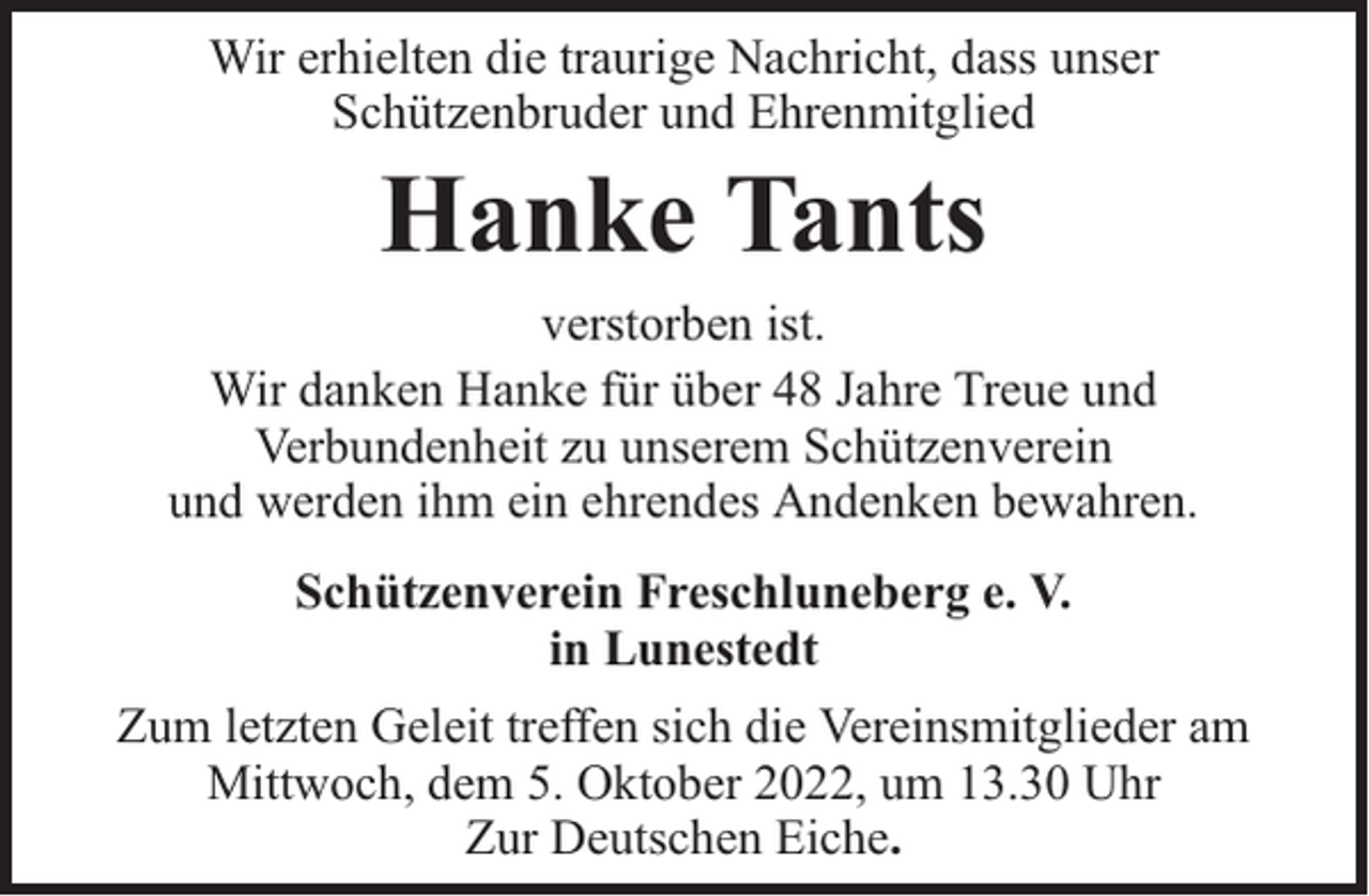 <p>Wir erhielten die traurige Nachricht, dass unser<br />Schützenbruder und Ehrenmitglied</p><p>Hanke Tants</p><p>verstorben ist.<br />Wir danken Hanke für über 48 Jahre Treue und<br />Verbundenheit zu unserem Schützenverein<br />und werden ihm ein ehrendes Andenken bewahren.<br />Schützenverein Freschluneberg e. V.<br />in Lunestedt<br />Zum letzten Geleit treffen sich die Vereinsmitglieder am<br />Mittwoch, dem 5. Oktober 2022, um 13.30 Uhr<br />Zur Deutschen Eiche.</p>