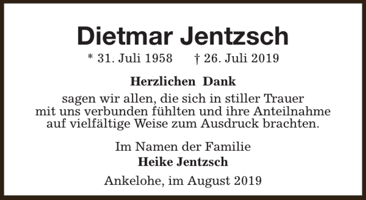 <p>Dietmar Jentzsch<br />* 31. Juli 1958</p><p>† 26. Juli 2019</p><p>Herzlichen Dank<br />sagen wir allen, die sich in stiller Trauer<br />mit uns verbunden fühlten und ihre Anteilnahme<br />auf vielfältige Weise zum Ausdruck brachten.<br />Im Namen der Familie<br />Heike Jentzsch<br />Ankelohe, im August 2019</p>