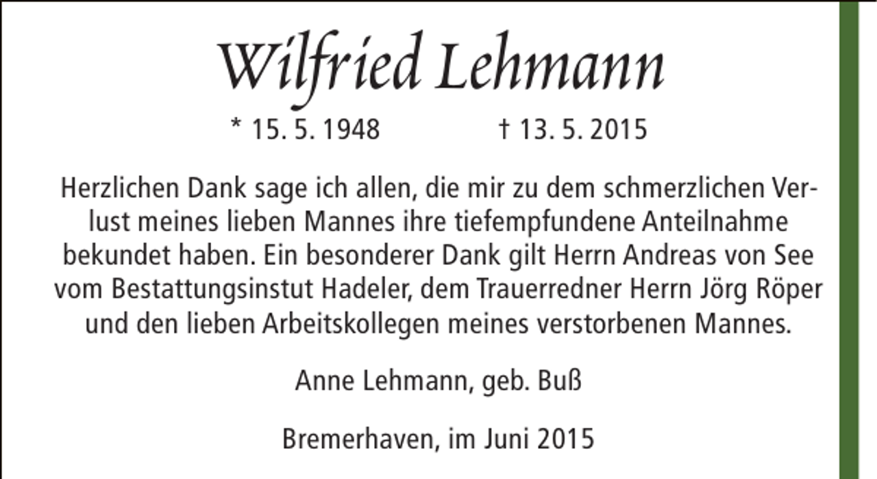 <p>Wilfried Lehmann<br />* 15. 5. 1948</p><p>† 13. 5. 2015</p><p>Herzlichen Dank sage ich allen, die mir zu dem schmerzlichen Verlust meines lieben Mannes ihre tiefempfundene Anteilnahme<br />bekundet haben. Ein besonderer Dank gilt Herrn Andreas von See<br />vom Bestattungsinstut Hadeler, dem Trauerredner Herrn Jörg Röper<br />und den lieben Arbeitskollegen meines verstorbenen Mannes.<br />Anne Lehmann, geb. Buß<br />Bremerhaven, im Juni 2015</p>