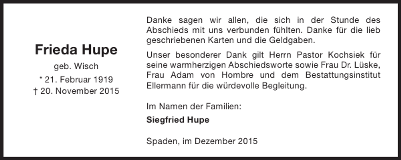 <p>Frieda Hupe<br />geb. Wisch<br />* 21. Februar 1919<br /> 20. November 2015</p><p>Danke sagen wir allen, die sich in der Stunde des<br />Abschieds mit uns verbunden fühlten. Danke für die lieb<br />geschriebenen Karten und die Geldgaben.<br />Unser besonderer Dank gilt Herrn Pastor Kochsiek für<br />seine warmherzigen Abschiedsworte sowie Frau Dr. Lüske,<br />Frau Adam von Hombre und dem Bestattungsinstitut<br />Ellermann für die würdevolle Begleitung.<br />Im Namen der Familien:<br />Siegfried Hupe<br />Spaden, im Dezember 2015</p>