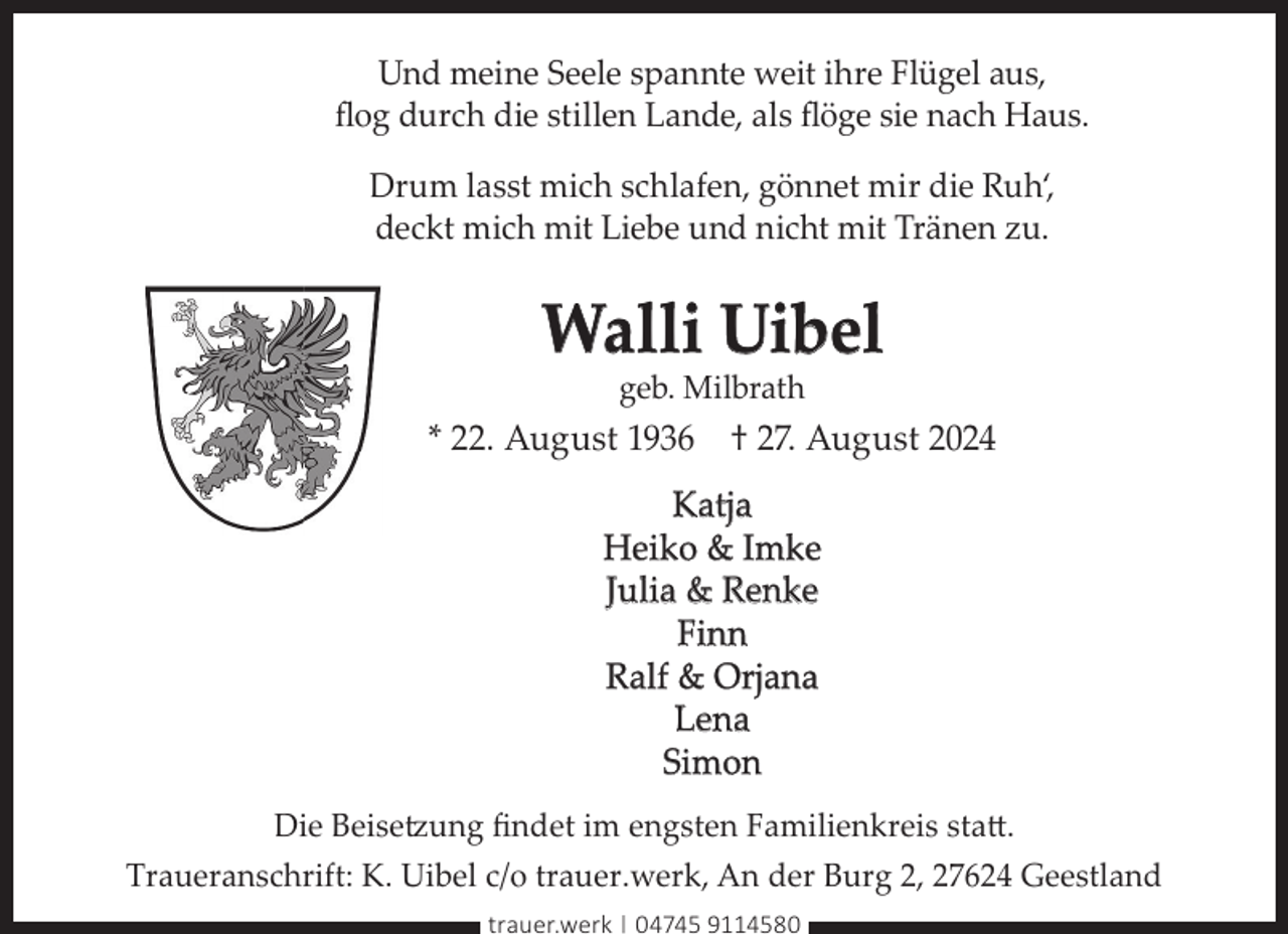 <p>Und meine Seele spannte weit ihre Flügel aus,<br />ﬂog durch die stillen Lande, als ﬂöge sie nach Haus.<br />Drum lasst mich schlafen, gönnet mir die Ruh‘,<br />deckt mich mit Liebe und nicht mit Tränen zu.</p><p>Walli Uibel<br />geb. Milbrath</p><p>* 22. August 1936 † 27. August 2024<br />Katja<br />Heiko &amp; Imke<br />Julia &amp; Renke<br />Finn<br />Ralf &amp; Orjana<br />Lena<br />Simon<br />Die Beisetzung ﬁndet im engsten Familienkreis statt.<br />Traueranschrift: K. Uibel c/o trauer.werk, An der Burg 2, 27624 Geestland<br />trauer.werk | 04745 9114580</p>