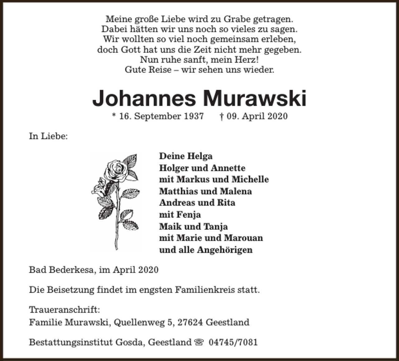 <p>Meine große Liebe wird zu Grabe getragen.<br />Dabei hätten wir uns noch so vieles zu sagen.<br />Wir wollten so viel noch gemeinsam erleben,<br />doch Gott hat uns die Zeit nicht mehr gegeben.<br />Nun ruhe sanft, mein Herz!<br />Gute Reise – wir sehen uns wieder.</p><p>Johannes Murawski<br />* 16. September 1937</p><p>† 09. April 2020</p><p>In Liebe:<br />Deine Helga<br />Holger und Annette<br />mit Markus und Michelle<br />Matthias und Malena<br />Andreas und Rita<br />mit Fenja<br />Maik und Tanja<br />mit Marie und Marouan<br />und alle Angehörigen<br />Bad Bederkesa, im April 2020<br />Die Beisetzung findet im engsten Familienkreis statt.<br />Traueranschrift:<br />Familie Murawski, Quellenweg 5, 27624 Geestland<br />Bestattungsinstitut Gosda, Geestland s 04745/7081</p>