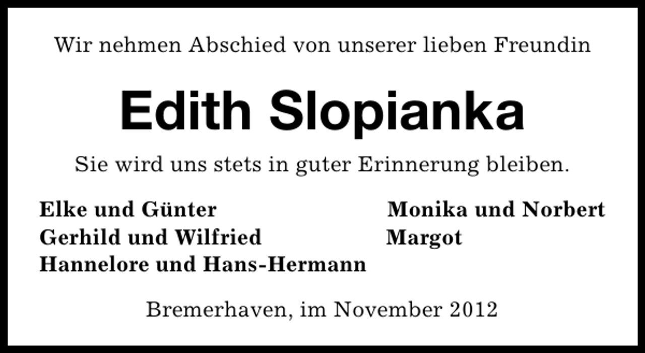 <p>Wir nehmen Abschied von unserer lieben Freundin</p><p>Edith Slopianka<br />Sie wird uns stets in guter Erinnerung bleiben.<br />Elke und Günter<br />Monika und Norbert<br />Gerhild und Wilfried<br />Margot<br />Hannelore und Hans-Hermann<br />Bremerhaven, im November 2012</p>