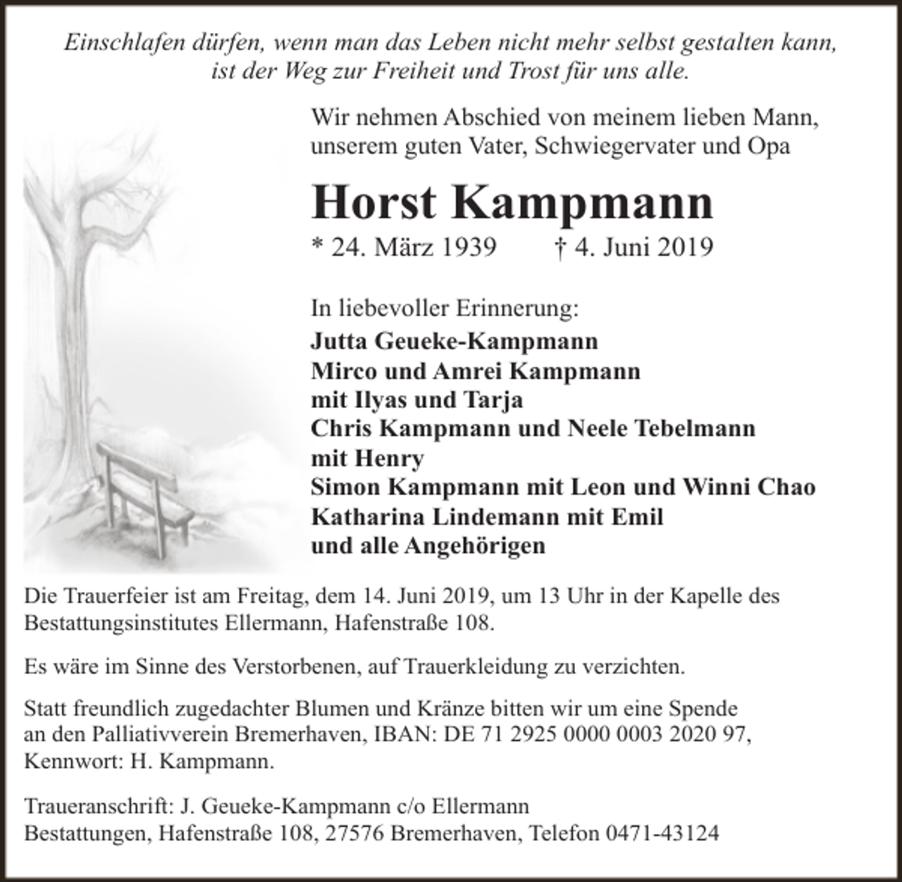 <p>Einschlafen dürfen, wenn man das Leben nicht mehr selbst gestalten kann,<br />ist der Weg zur Freiheit und Trost für uns alle.<br />Wir nehmen Abschied von meinem lieben Mann,<br />unserem guten Vater, Schwiegervater und Opa</p><p>Horst Kampmann<br />* 24. März 1939</p><p>† 4. Juni 2019</p><p>In liebevoller Erinnerung:<br />Jutta Geueke-Kampmann<br />Mirco und Amrei Kampmann<br />mit Ilyas und Tarja<br />Chris Kampmann und Neele Tebelmann<br />mit Henry<br />Simon Kampmann mit Leon und Winni Chao<br />Katharina Lindemann mit Emil<br />und alle Angehörigen<br />Die Trauerfeier ist am Freitag, dem 14. Juni 2019, um 13 Uhr in der Kapelle des<br />Bestattungsinstitutes Ellermann, Hafenstraße 108.<br />Es wäre im Sinne des Verstorbenen, auf Trauerkleidung zu verzichten.<br />Statt freundlich zugedachter Blumen und Kränze bitten wir um eine Spende<br />an den Palliativverein Bremerhaven, IBAN: DE 71 2925 03 2020 97,<br />Kennwort: H. Kampmann.<br />Traueranschrift: J. Geueke-Kampmann c/o Ellermann<br />Bestattungen, Hafenstraße 108, 27576 Bremerhaven, Telefon 0471-43124</p>