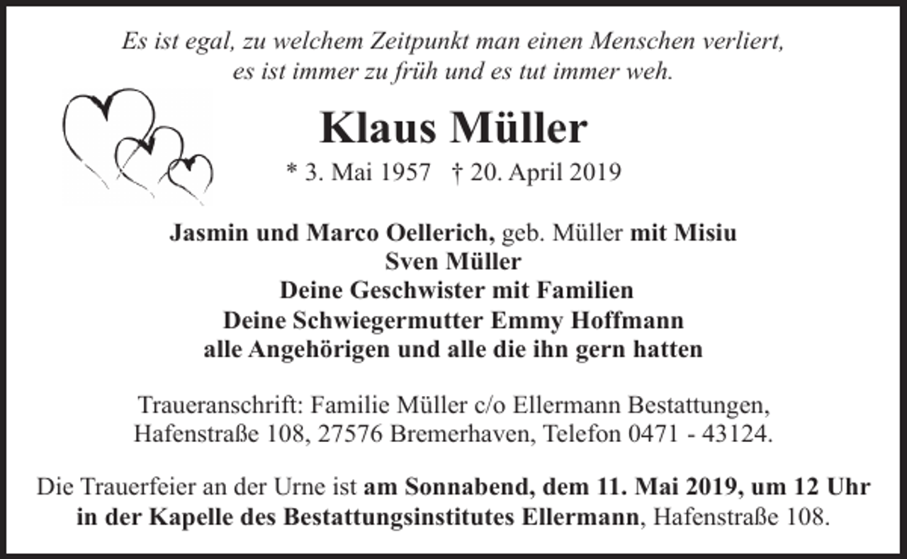<p>Es ist egal, zu welchem Zeitpunkt man einen Menschen verliert,<br />es ist immer zu früh und es tut immer weh.</p><p>Klaus Müller</p><p>* 3. Mai 1957 † 20. April 2019<br />Jasmin und Marco Oellerich, geb. Müller mit Misiu<br />Sven Müller<br />Deine Geschwister mit Familien<br />Deine Schwiegermutter Emmy Hoffmann<br />alle Angehörigen und alle die ihn gern hatten<br />Traueranschrift: Familie Müller c/o Ellermann Bestattungen,<br />Hafenstraße 108, 27576 Bremerhaven, Telefon 0471 - 43124.<br />Die Trauerfeier an der Urne ist am Sonnabend, dem 11. Mai 2019, um 12 Uhr<br />in der Kapelle des Bestattungsinstitutes Ellermann, Hafenstraße 108.</p>