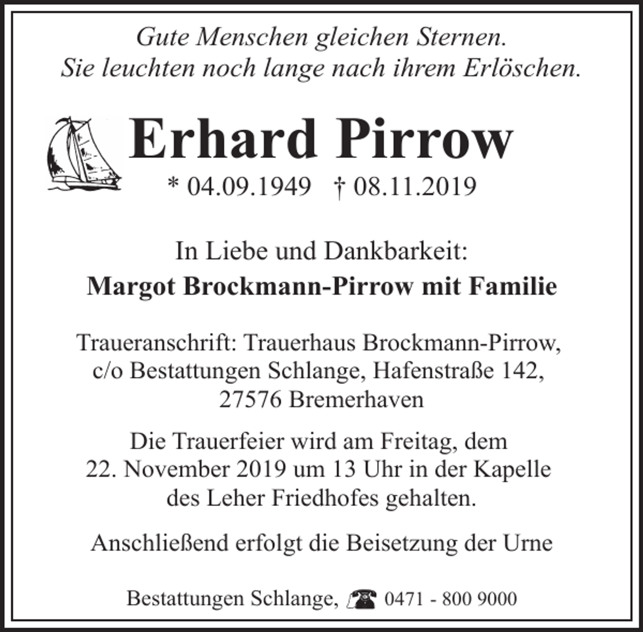 <p>Gute Menschen gleichen Sternen.<br />Sie leuchten noch lange nach ihrem Erlöschen.</p><p>Erhard Pirrow<br />* 04.09.1949 † 08.11.2019</p><p>In Liebe und Dankbarkeit:<br />Margot Brockmann-Pirrow mit Familie<br />Traueranschrift: Trauerhaus Brockmann-Pirrow,<br />c/o Bestattungen Schlange, Hafenstraße 142,<br />27576 Bremerhaven<br />Die Trauerfeier wird am Freitag, dem<br />22. November 2019 um 13 Uhr in der Kapelle<br />des Leher Friedhofes gehalten.<br />Anschließend erfolgt die Beisetzung der Urne<br />Bestattungen Schlange,</p><p>0471 - 800 9000</p>