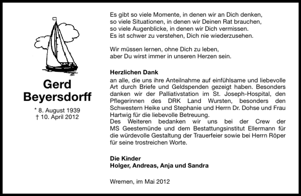 <p>Es gibt so viele Momente, in denen wir an Dich denken,<br />so viele Situationen, in denen wir Deinen Rat brauchen,<br />so viele Augenblicke, in denen wir Dich vermissen.<br />Es ist schwer zu verstehen, Dich nie wiederzusehen.<br />Wir müssen lernen, ohne Dich zu leben,<br />aber Du wirst immer in unseren Herzen sein.</p><p>Gerd<br />Beyersdorff<br />* 8. August 1939<br />† 10. April 2012</p><p>Herzlichen Dank<br />an alle, die uns ihre Anteilnahme auf einfühlsame und liebevolle<br />Art durch Briefe und Geldspenden gezeigt haben. Besonders<br />danken wir der Palliativstation im St. Joseph-Hospital, den<br />Pflegerinnen des DRK Land Wursten, besonders den<br />Schwestern Heike und Stephanie und Herrn Dr. Dohse und Frau<br />Hartwig für die liebevolle Betreuung.<br />Des Weiteren bedanken wir uns bei der Crew der<br />MS Geestemünde und dem Bestattungsinstitut Ellermann für<br />die würdevolle Gestaltung der Trauerfeier sowie bei Herrn Röper<br />für seine trostreichen Worte.<br />Die Kinder<br />Holger, Andreas, Anja und Sandra<br />Wremen, im Mai 2012</p>