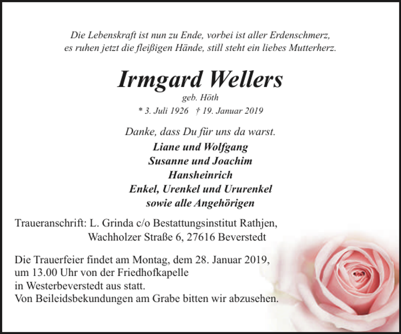 <p>Die Lebenskraft ist nun zu Ende, vorbei ist aller Erdenschmerz,<br />es ruhen jetzt die fleißigen Hände, still steht ein liebes Mutterherz.</p><p>Irmgard Wellers<br />geb. Höth<br />* 3. Juli 1926 † 19. Januar 2019</p><p>Danke, dass Du für uns da warst.<br />Liane und Wolfgang<br />Susanne und Joachim<br />Hansheinrich<br />Enkel, Urenkel und Ururenkel<br />sowie alle Angehörigen<br />Traueranschrift: L. Grinda c/o Bestattungsinstitut Rathjen,<br />Wachholzer Straße 6, 27616 Beverstedt<br />Die Trauerfeier findet am Montag, dem 28. Januar 2019,<br />um 13.00 Uhr von der Friedhofkapelle<br />in Westerbeverstedt aus statt.<br />Von Beileidsbekundungen am Grabe bitten wir abzusehen.</p>