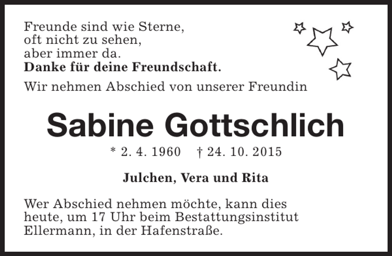 <p>Freunde sind wie Sterne,<br />oft nicht zu sehen,<br />aber immer da.<br />Danke für deine Freundschaft.<br />Wir nehmen Abschied von unserer Freundin</p><p>Sabine Gottschlich<br />* 2. 4. 1960</p><p>† 24. 10. 2015</p><p>Julchen, Vera und Rita<br />Wer Abschied nehmen möchte, kann dies<br />heute, um 17 Uhr beim Bestattungsinstitut<br />Ellermann, in der Hafenstraße.</p>