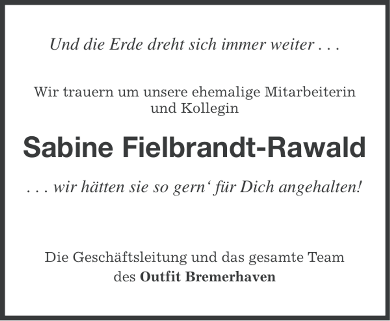 <p>Und die Erde dreht sich immer weiter . . .<br />Wir trauern um unsere ehemalige Mitarbeiterin<br />und Kollegin</p>
<p>Sabine Fielbrandt-Rawald<br />. . . wir hätten sie so gern‘ für Dich angehalten!</p>
<p>Die Geschäftsleitung und das gesamte Team<br />des Outfit Bremerhaven</p>