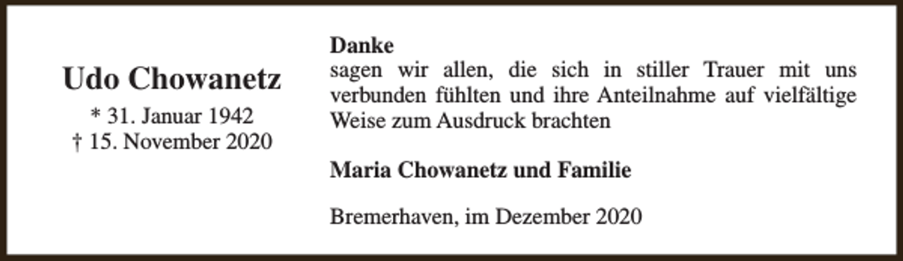 <p>Udo Chowanetz<br />* 31. Januar 1942<br />† 15. November 2020</p><p>Danke<br />sagen wir allen, die sich in stiller Trauer mit uns<br />verbunden fühlten und ihre Anteilnahme auf vielfältige<br />Weise zum Ausdruck brachten<br />Maria Chowanetz und Familie<br />Bremerhaven, im Dezember 2020</p>