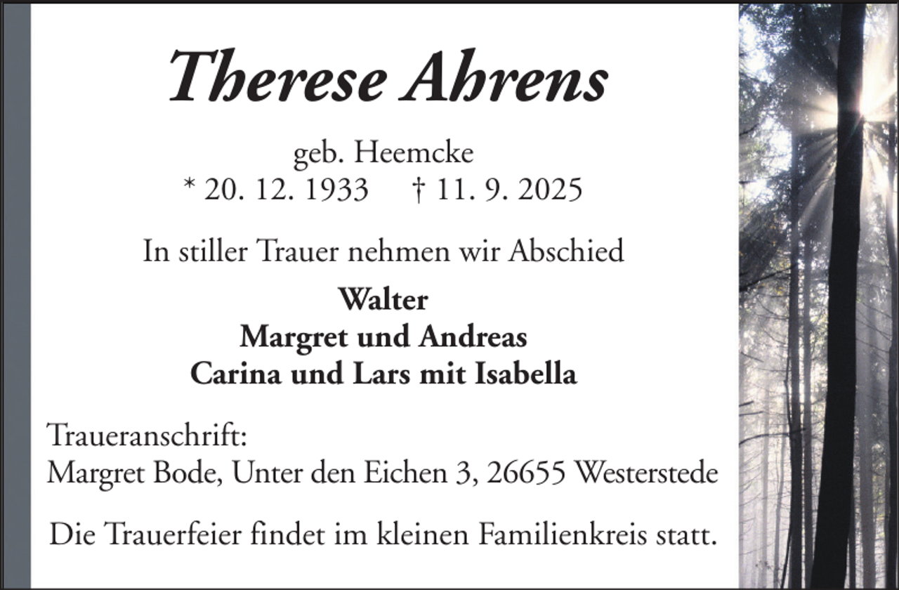 <p>Therese Ahrens<br />geb. Heemcke<br />* 20. 12. 1933 † 11. 9. 2025<br />In stiller Trauer nehmen wir Abschied<br />Walter<br />Margret und Andreas<br />Carina und Lars mit Isabella<br />Traueranschrift:<br />Margret Bode, Unter den Eichen 3, 26655 Westerstede<br />Die Trauerfeier findet im kleinen Familienkreis statt.</p>