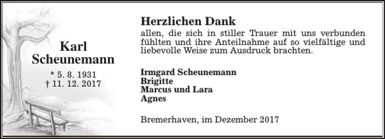 <p>Herzlichen Dank</p><p>Karl<br />Scheunemann<br />* 5. 8. 1931<br />† 11. 12. 2017</p><p>allen, die sich in stiller Trauer mit uns verbunden<br />fühlten und ihre Anteilnahme auf so vielfältige und<br />liebevolle Weise zum Ausdruck brachten.<br />Irmgard Scheunemann<br />Brigitte<br />Marcus und Lara<br />Agnes<br />Bremerhaven, im Dezember 2017</p>