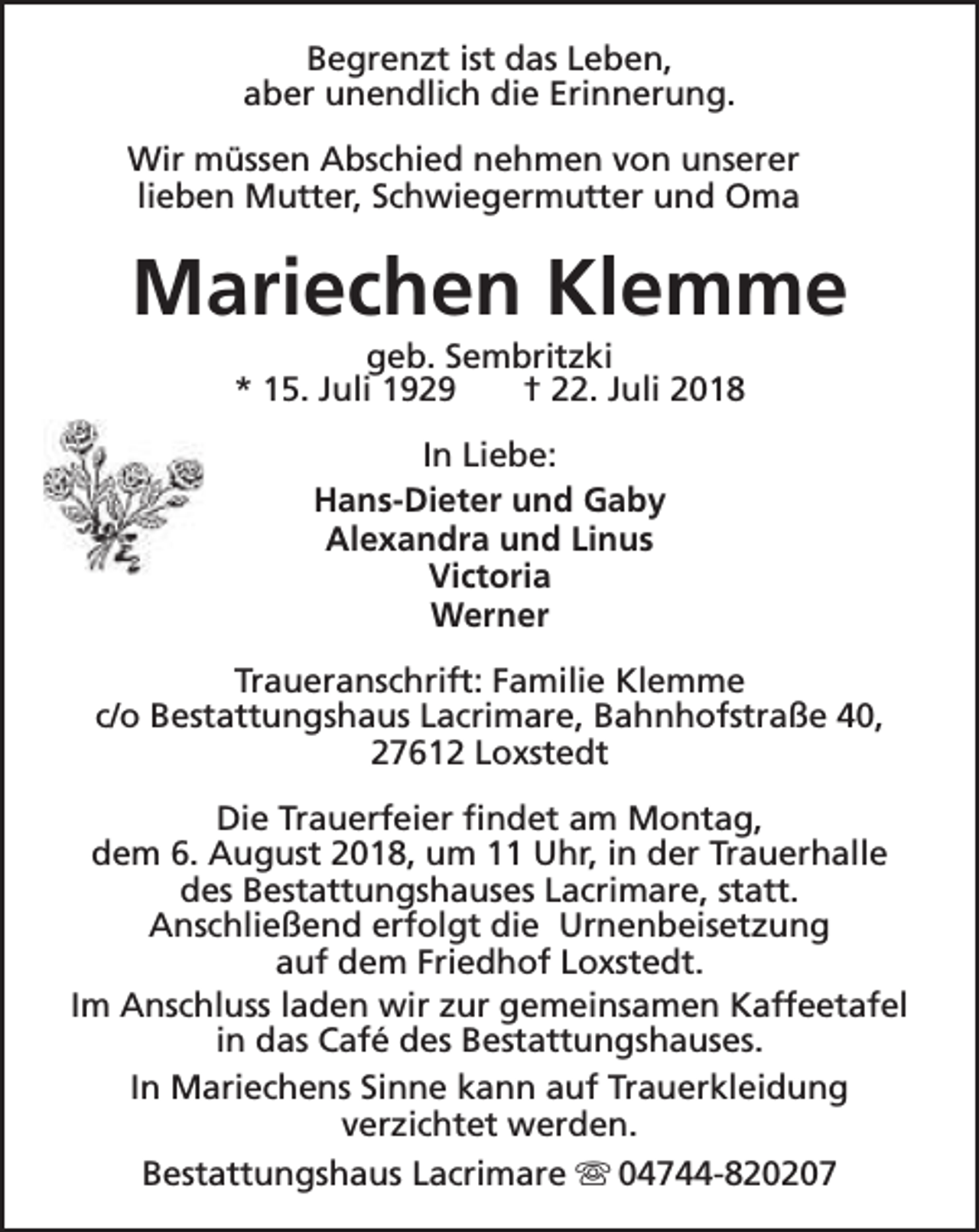 <p>Begrenzt ist das Leben,<br />aber unendlich die Erinnerung.<br />Wir müssen Abschied nehmen von unserer<br />lieben Mutter, Schwiegermutter und Oma</p><p>Mariechen Klemme<br />geb. Sembritzki<br />* 15. Juli 1929<br />† 22. Juli 2018<br />In Liebe:<br />Hans-Dieter und Gaby<br />Alexandra und Linus<br />Victoria<br />Werner<br />Traueranschrift: Familie Klemme<br />c/o Bestattungshaus Lacrimare, Bahnhofstraße 40,<br />27612 Loxstedt<br />Die Trauerfeier findet am Montag,<br />dem 6. August 2018, um 11 Uhr, in der Trauerhalle<br />des Bestattungshauses Lacrimare, statt.<br />Anschließend erfolgt die Urnenbeisetzung<br />auf dem Friedhof Loxstedt.<br />Im Anschluss laden wir zur gemeinsamen Kaffeetafel<br />in das Café des Bestattungshauses.<br />In Mariechens Sinne kann auf Trauerkleidung<br />verzichtet werden.<br />Bestattungshaus Lacrimare s 04744-820207</p>