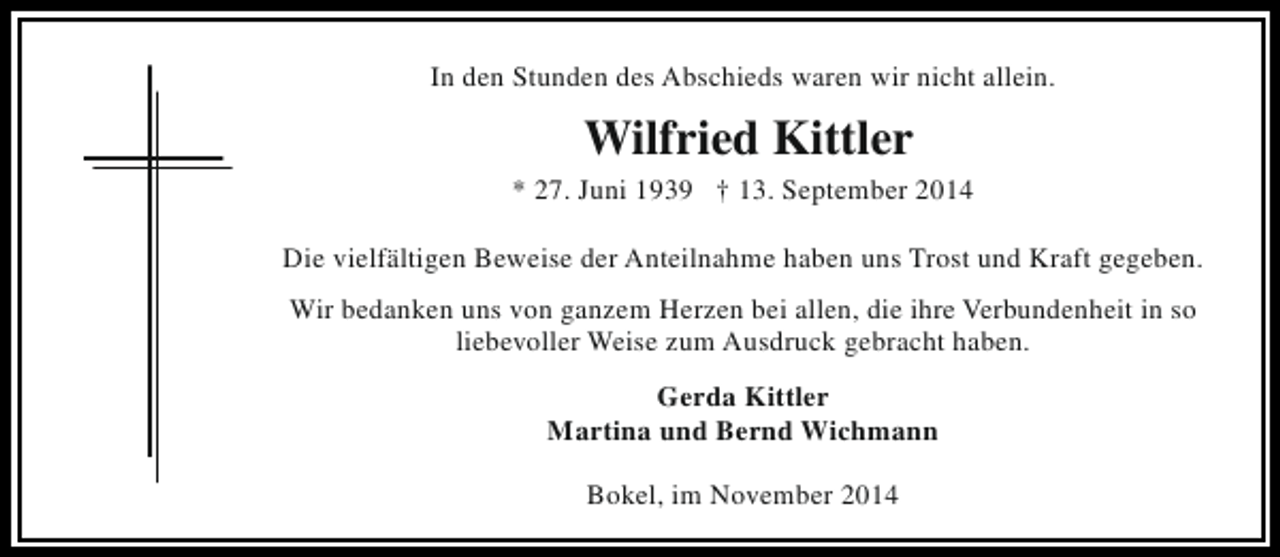 <p>In den Stunden des Abschieds waren wir nicht allein.</p><p>Wilfried Kittler</p><p>* 27. Juni 1939 † 13. September 2014<br />Die vielfältigen Beweise der Anteilnahme haben uns Trost und Kraft gegeben.<br />Wir bedanken uns von ganzem Herzen bei allen, die ihre Verbundenheit in so<br />liebevoller Weise zum Ausdruck gebracht haben.<br />Gerda Kittler<br />Martina und Bernd Wichmann<br />Bokel, im November 2014</p>