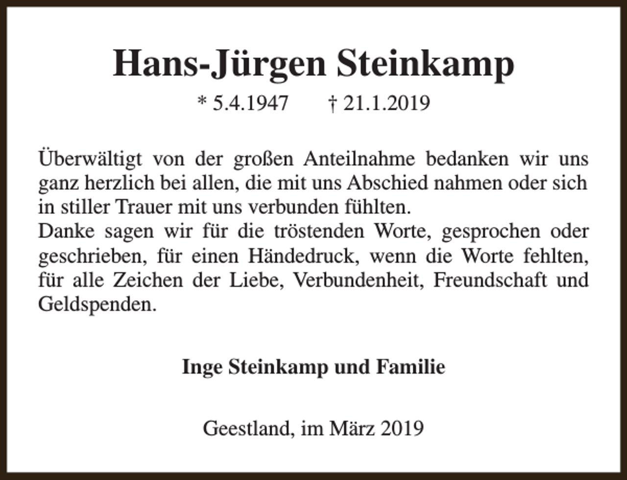 <p>Hans-Jürgen Steinkamp<br />* 5.4.1947</p><p>† 21.1.2019</p><p>Überwältigt von der großen Anteilnahme bedanken wir uns<br />ganz herzlich bei allen, die mit uns Abschied nahmen oder sich<br />in stiller Trauer mit uns verbunden fühlten.<br />Danke sagen wir für die tröstenden Worte, gesprochen oder<br />geschrieben, für einen Händedruck, wenn die Worte fehlten,<br />für alle Zeichen der Liebe, Verbundenheit, Freundschaft und<br />Geldspenden.<br />Inge Steinkamp und Familie<br />Geestland, im März 2019</p>