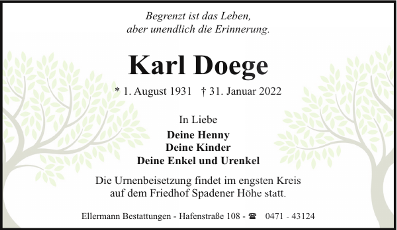 <p>Begrenzt ist das Leben,<br />aber unendlich die Erinneerung.</p><p>Karl Doeg<br />ge<br />* 1. August 1931 † 31. Janu<br />uar 2022<br />In Liebe<br />Deine Henny<br />Deine Kinder<br />Deine Enkel und Urenkel<br />Die Urnenbeisetzung findet im en<br />ngsten Kreis<br />auf dem Friedhof Spadener Höhe statt.<br />Ellermann Bestattungen - Hafenstraße 108 - ( 0471 - 43124</p>