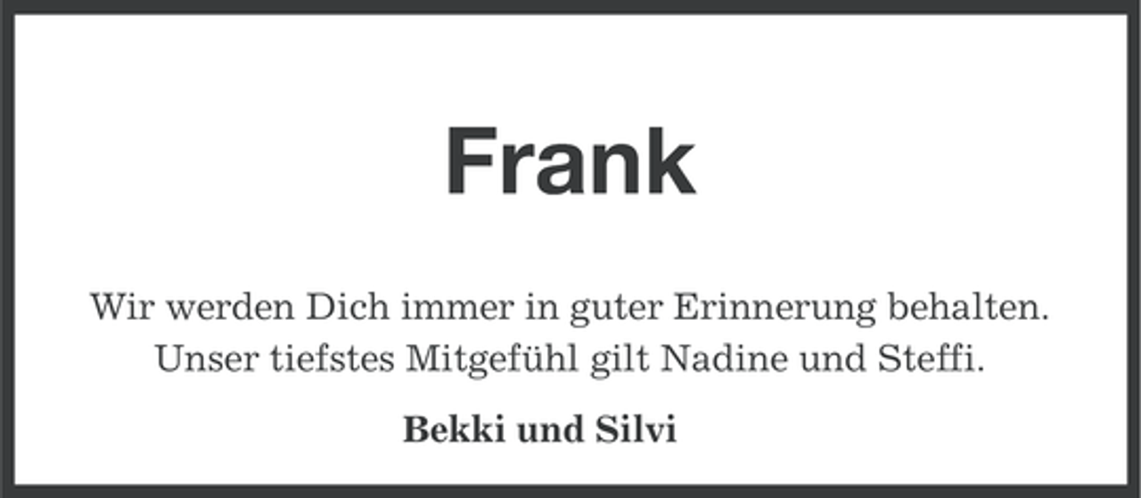 <p>Frank<br />Wir werden Dich immer in guter Erinnerung behalten.<br />Unser tiefstes Mitgefühl gilt Nadine und Steffi.<br />Bekki und Silvi</p>