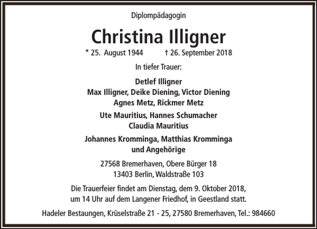 <p>Diplompädagogin</p><p>Christina Illigner</p><p>* 25. August 1944</p><p>† 26. September 2018</p><p>In tiefer Trauer:<br />Detlef Illigner<br />Max Illigner, Deike Diening, Victor Diening<br />Agnes Metz, Rickmer Metz<br />Ute Mauritius, Hannes Schumacher<br />Claudia Mauritius<br />Johannes Kromminga, Matthias Kromminga<br />und Angehörige<br />27568 Bremerhaven, Obere Bürger 18<br />13403 Berlin, Waldstraße 103<br />Die Trauerfeier findet am Dienstag, dem 9. Oktober 2018,<br />um 14 Uhr auf dem Langener Friedhof, in Geestland statt.<br />Hadeler Bestaungen, Krüselstraße 21 - 25, 27580 Bremerhaven, Tel.: 984660</p>