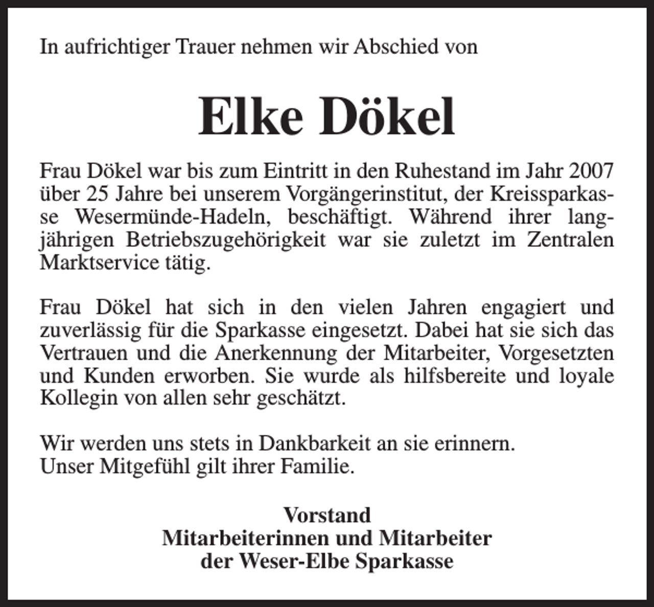 <p>In aufrichtiger Trauer nehmen wir Abschied von</p><p>Elke Dökel<br />Frau Dökel war bis zum Eintritt in den Ruhestand im Jahr 2007<br />über 25 Jahre bei unserem Vorgängerinstitut, der Kreissparkasse Wesermünde-Hadeln, beschäftigt. Während ihrer langjährigen Betriebszugehörigkeit war sie zuletzt im Zentralen<br />Marktservice tätig.<br />Frau Dökel hat sich in den vielen Jahren engagiert und<br />zuverlässig für die Sparkasse eingesetzt. Dabei hat sie sich das<br />Vertrauen und die Anerkennung der Mitarbeiter, Vorgesetzten<br />und Kunden erworben. Sie wurde als hilfsbereite und loyale<br />Kollegin von allen sehr geschätzt.<br />Wir werden uns stets in Dankbarkeit an sie erinnern.<br />Unser Mitgefühl gilt ihrer Familie.<br />Vorstand<br />Mitarbeiterinnen und Mitarbeiter<br />der Weser-Elbe Sparkasse</p>