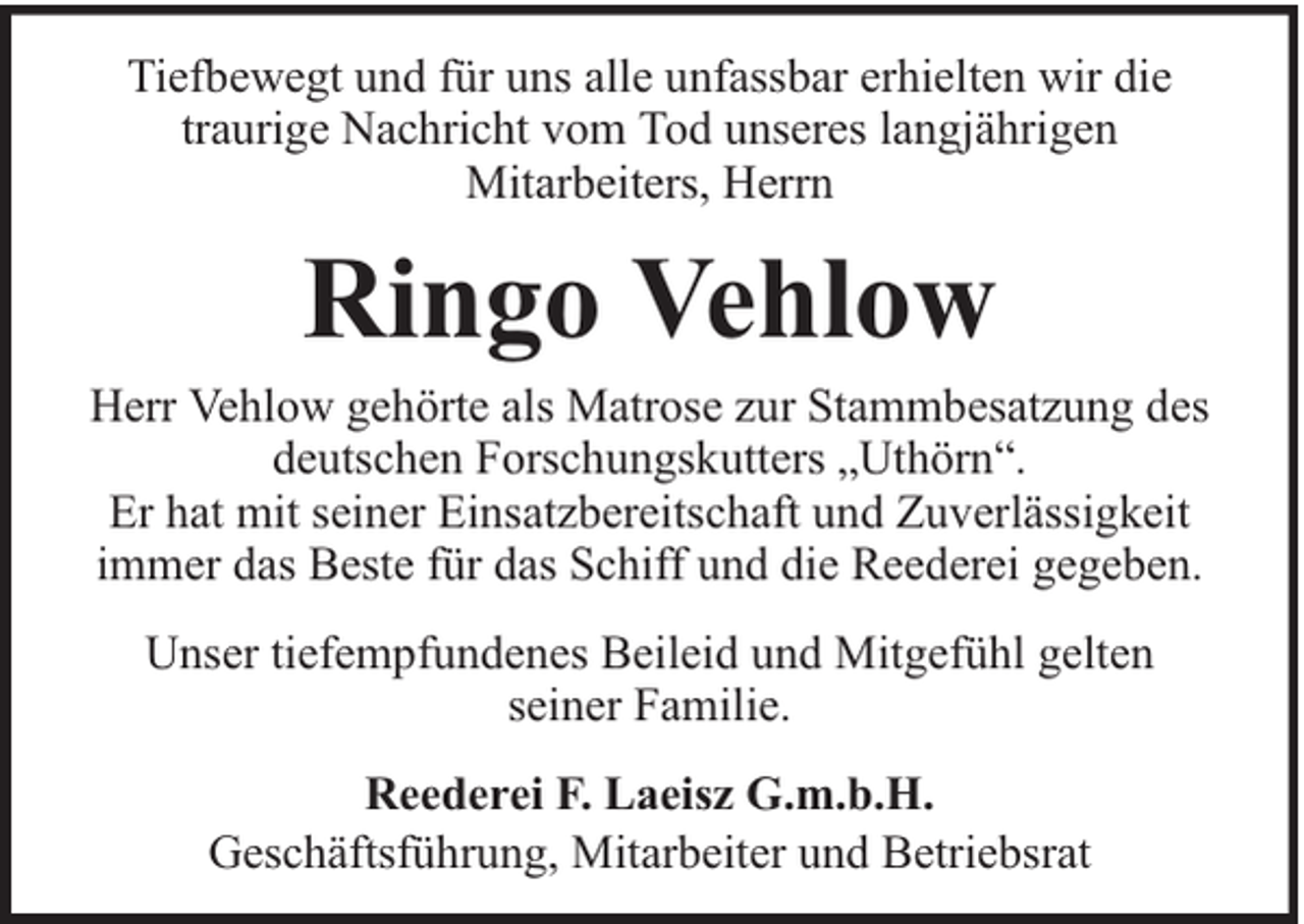 <p>Tiefbewegt und für uns alle unfassbar erhielten wir die<br />traurige Nachricht vom Tod unseres langjährigen<br />Mitarbeiters, Herrn</p><p>Ringo Vehlow</p><p>Herr Vehlow gehörte als Matrose zur Stammbesatzung des<br />deutschen Forschungskutters „Uthörn“.<br />Er hat mit seiner Einsatzbereitschaft und Zuverlässigkeit<br />immer das Beste für das Schiff und die Reederei gegeben.<br />Unser tiefempfundenes Beileid und Mitgefühl gelten<br />seiner Familie.<br />Reederei F. Laeisz G.m.b.H.<br />Geschäftsführung, Mitarbeiter und Betriebsrat</p>