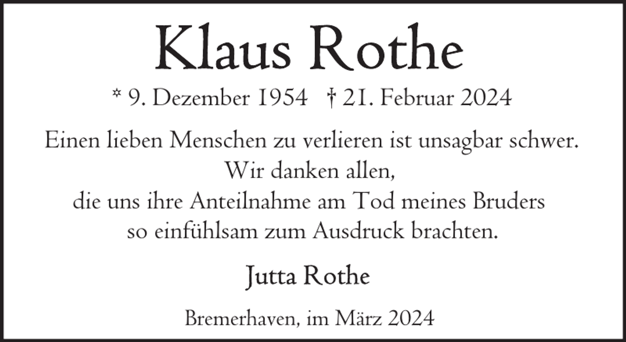 <p>* 9. Dezember 1954 † 21. Februar 2024<br />Einen lieben Menschen zu verlieren ist unsagbar schwer.<br />Wir danken allen,<br />die uns ihre Anteilnahme am Tod meines Bruders<br />so einfühlsam zum Ausdruck brachten.<br />Bremerhaven, im März 2024</p>