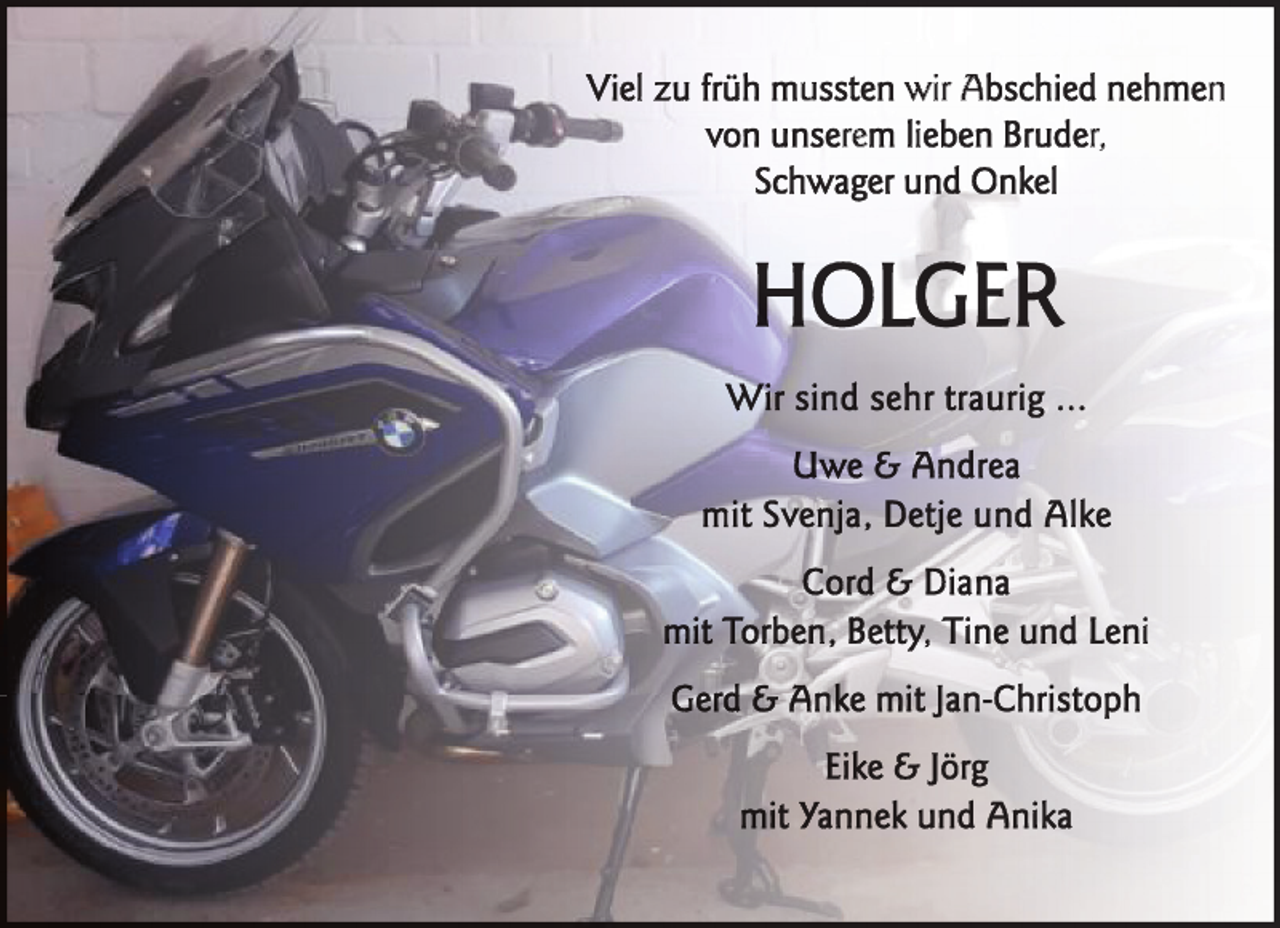 <p>Viel zu früh mussten wir Abschied nehmen<br />von unserem lieben Bruder,<br />Schwager und Onkel</p>
<p>HOLGER<br />Wirr sind sehr traurig ...<br />Uwe &amp; Andrea<br />mit Svenja, Detje und Alke<br />C o rd &amp; D i a n a<br />mit Torben, Betty, Tine und Leni<br />Gerd &amp; Anke mit Jan-Christoph<br />Eike &amp; Jörg<br />mit Yannek und Anika</p>