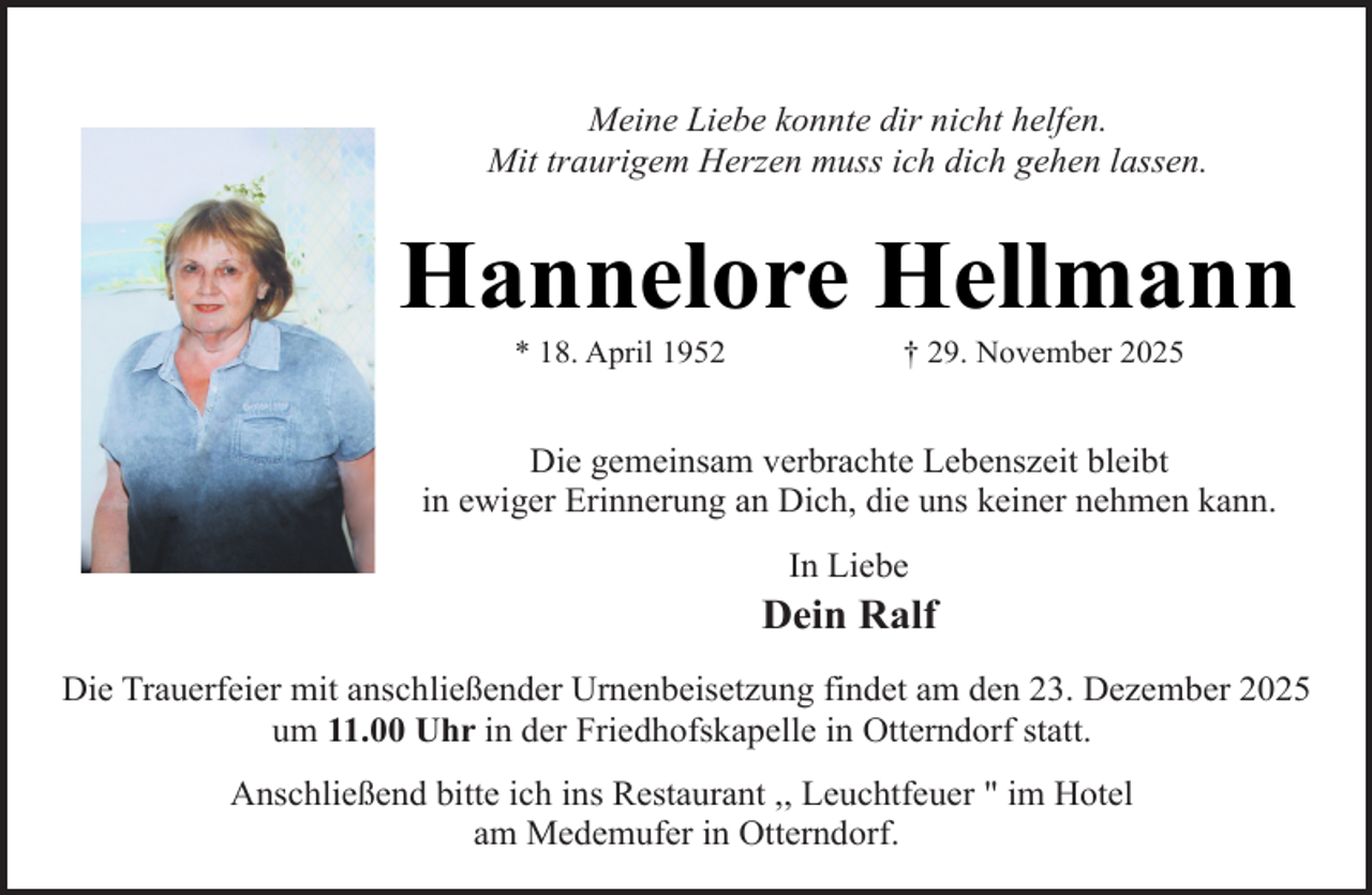 <p>Meine Liebe konnte dir nicht helfen.<br />Mit traurigem Herzen muss ich dich gehen lassen.</p><p>Hannelore Hellmann<br />* 18. April 1952</p><p>† 29. November 2025</p><p>Die gemeinsam verbrachte Lebenszeit bleibt<br />in ewiger Erinnerung an Dich, die uns keiner nehmen kann.<br />In Liebe</p><p>Dein Ralf<br />Die Trauerfeier mit anschließender Urnenbeisetzung findet am den 23. Dezember 2025<br />um 11.00 Uhr in der Friedhofskapelle in Otterndorf statt.<br />Anschließend bitte ich ins Restaurant ,, Leuchtfeuer " im Hotel<br />am Medemufer in Otterndorf.</p>