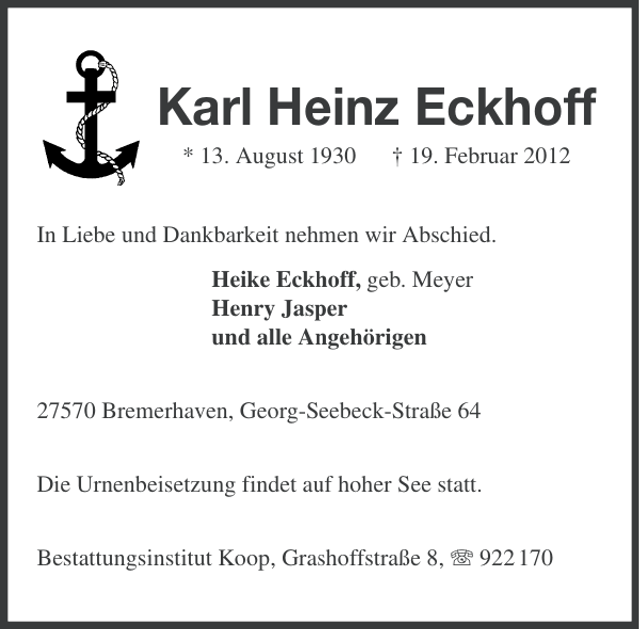 <p>Karl Heinz Eckhoff<br />* 13. August 1930</p><p>† 19. Februar 2012</p><p>In Liebe und Dankbarkeit nehmen wir Abschied.<br />Heike Eckhoff, geb. Meyer<br />Henry Jasper<br />und alle Angehörigen<br />27570 Bremerhaven, Georg-Seebeck-Straße 64<br />Die Urnenbeisetzung findet auf hoher See statt.<br />Bestattungsinstitut Koop, Grashoffstraße 8, 922 170</p>