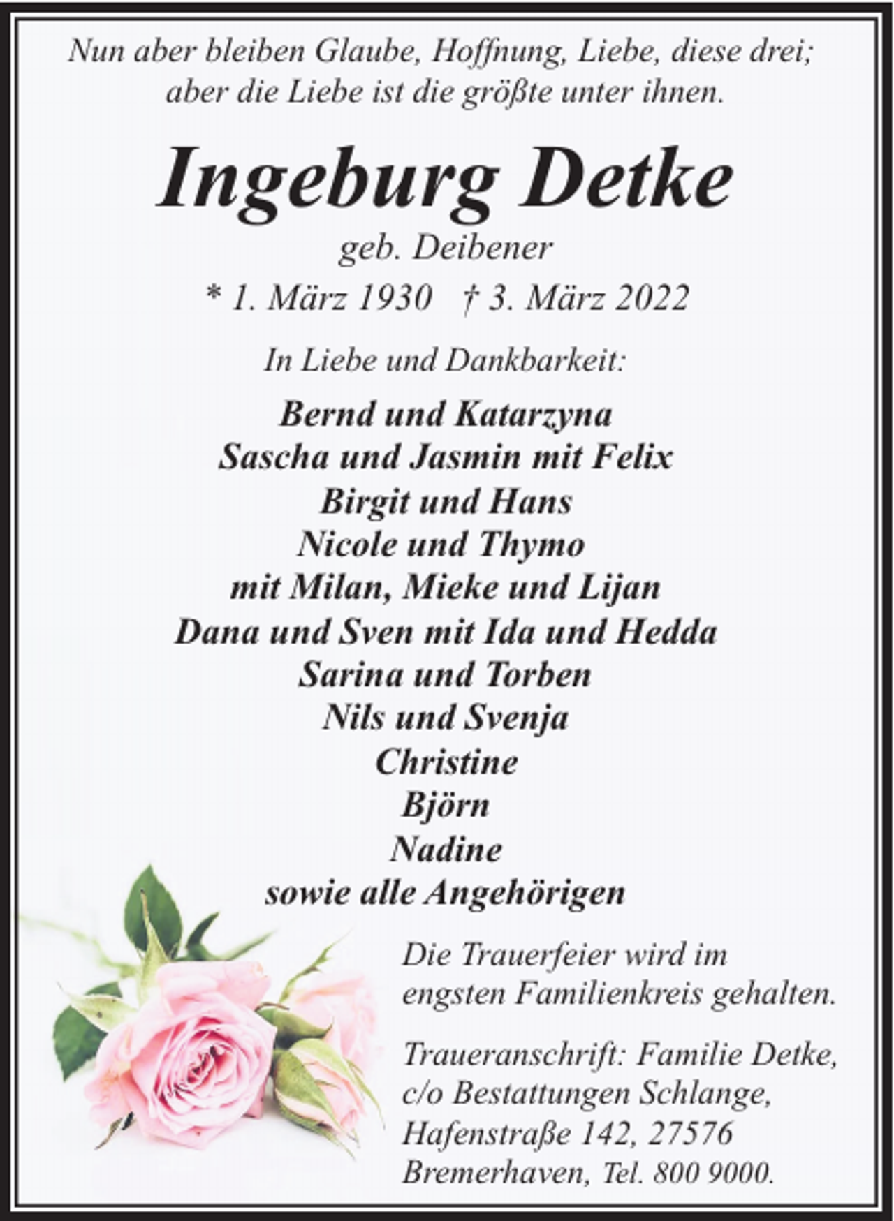 <p>Nun aber bleiben Glaube, Hoffnung, Liebe, diese drei;<br />aber die Liebe ist die größte unter ihnen.</p><p>Ingeburg Detke<br />geb. Deibener<br />* 1. März 1930 † 3. März 2022<br />In Liebe und Dankbarkeit:</p><p>Bernd und Katarzyna<br />Sascha und Jasmin mit Felix<br />Birgit und Hans<br />Nicole und Thymo<br />mit Milan, Mieke und Lijan<br />Dana und Sven mit Ida und Hedda<br />Sarina und Torben<br />Nils und Svenja<br />Christine<br />Björn<br />Nadine<br />sowie alle Angehörigen<br />Die Trauerfeier wird im<br />engsten Familienkreis gehalten.<br />Traueranschrift: Familie Detke,<br />c/o Bestattungen Schlange,<br />Hafenstraße 142, 27576<br />Bremerhaven, Tel. 800 9000.</p>