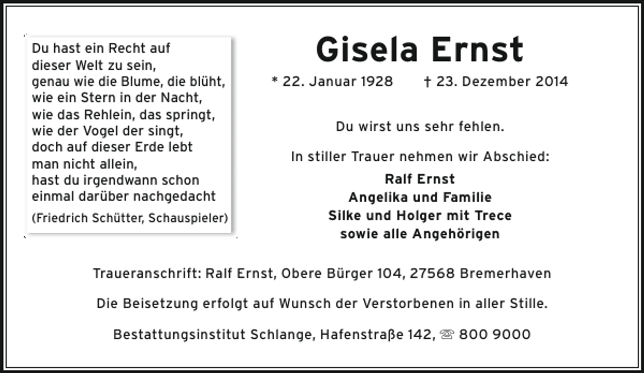 <p>Du hast ein Recht auf<br />dieser Welt zu sein,<br />genau wie die Blume, die blüht,<br />wie ein Stern in der Nacht,<br />wie das Rehlein, das springt,<br />wie der Vogel der singt,<br />doch auf dieser Erde lebt<br />man nicht allein,<br />hast du irgendwann schon<br />einmal darüber nachgedacht<br />(Friedrich Schütter, Schauspieler)</p><p>Gisela Ernst</p><p>* 22. Januar 1928</p><p>† 23. Dezember 2014</p><p>Du wirst uns sehr fehlen.<br />In stiller Trauer nehmen wir Abschied:<br />Ralf Ernst<br />Angelika und Familie<br />Silke und Holger mit Trece<br />sowie alle Angehörigen</p><p>Traueranschrift: Ralf Ernst, Obere Bürger 104, 27568 Bremerhaven<br />Die Beisetzung erfolgt auf Wunsch der Verstorbenen in aller Stille.<br />Bestattungsinstitut Schlange, Hafenstraße 142,  800 9000</p>