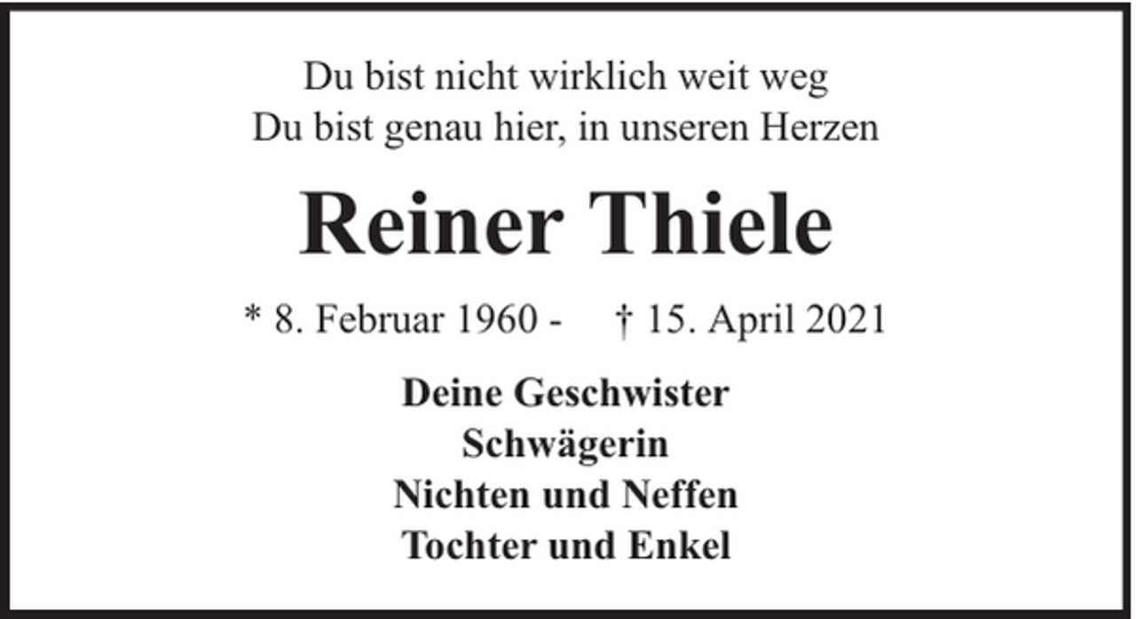 <p>Du bist nicht wirklich weit weg<br />Du bist genau hier, in unseren Herzen</p><p>Reiner Thiele<br />* 8. Februar 1960 -</p><p>† 15. April 2021</p><p>Deine Geschwister<br />Schwägerin<br />Nichten und Neffen<br />Tochter und Enkel</p>
